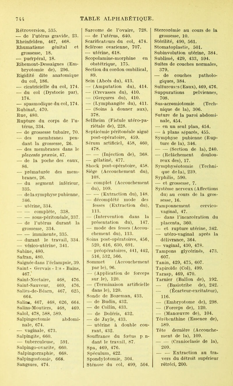 Rétroversion, 535. .— de l’utérus gravide, 23. Rheinfelden, 467, 468. Rhumatisme génital et grossesse, 18. — pue'rpéral, 18. Ribemont-Dessaignes (Em- bryotomie de), 296. Rigidité dite anatomique du col, 186. — cicatricielle du col, 174. — du col (Dystocie par), 174. — spasmodique du col, 174. Rubinat, 470. Rue, 480. Rupture du corps de l’u- térus, 334. — de grossesse tubaire, 70. — des membranes pen- dant la grossesse, 26. — des membranes dans le placenta prœvia, 47. — de la poche des eaux, 86. — prématurée des mem- branes, 26. — du segment inférieur, 335. — de la symphyse pubienne, 346. — utérine, 334. complète, 338. — — sous-péritonéale, 337. — de l’utérus durant la grossesse, 334. imminente, 335. — durant le travail, 334. — vésico-utérine, 341. Sabine, 480. Safran, 480. Saignée dans l’éclampsie, 39. Saint - Gervais - les - Bains, 467/ Saint-Nectaire, 468, 476. Saint-Sauveur, 469, 476. Salies-de-Béarn, 467, 625, 664. Salins, 467, 468, 626, 664. Salins-Moutiers, 468, 469. Salol, 478, 588, 589. Salpingectomie abdomi- nale, 674. — vaginale, 673. Salpingite, 660. — tuberculeuse, 591. Salpingo-ovarite, 660. Salpingorraphie, 668. Salpingostomie, 668. Sangsues, 474. Sarcome de l’ovaire, 728. — de l’utérus, 640. Scarificateurs du col, 474. Sclérose ovarienne, 707. — utérine, 618. Scopolamine-morphine en obstétrique, 175. Section du cordon ombilical, 89. Sein (Abcès du), 413. — (Amputation du), 414. — (Crevasses du), 410. — (Gerçures du), 410. — (Lymphangite du), 411. — (Soins à donner aux), 378. Sellheim (Fistule utéro-pa- riétale de), 228. Septicémie péritonéale aiguë post-opératoire, 459. Sérum artificiel, 458, 460, 478. (Injection de), 368. — gélatiné, 477. Shock post-opératoire, 458. Siège (Accouchement du), 108. — complet (Accouchement du), 109. (Extraction du), 148. — décomplété mode des fesses (Extraction du), 113. — (Intervention dans la présentation du), 147. — mode des fesses (Accou- chement du), 113. Soins post-opératoires, 456, 520, 616, 630, 691. — préopératoires, 441, 442, 516, 532, 566. Sommet (Accouchement par le), 96. — (Application de forceps sur le), 120. — (Terminaison artificielle dans le), 120. Sonde de Bozeman, 433. —- de Budin, 432. — de Collin, 433. — de Doléris, 432. — de Jayle, 433. — utérine à double cou- rant, 432. Souffrance du foetus p n- dant le travail, 87. Spa, 469, 476. Spéculum, 422. Spondylotomie, 304. Sténose du col, 499, 504. Stercorémie au cours de la grossesse, 10. Stérilité, 490, 561. Stomatoplastie, 501. Subinvolution utérine, 384. Sublimé, 429, 433, 594. Suites de couches normales, 379. — de couches patholo- giques, 384. Sulfureuses (Eaux), 469, 476. Suppurations pelviennes, 708. Sus-acremiotomie (Tech- nique de la), 306. Suture de la paroi abdomi- nale, 454. — en un seul plan, 454. — à plans séparés, 455. Symphyse pubienne (Rup- ture de la), 346. (Section de la), 240. — (Relâchement doulou- reux des), 17. Symphyséotomie (Techni- que delà), 239. Syphilis, 590. — et grossesse, 7. Système nerveux (Affections du) au cours de la gros- sesse, 16. Tamponnement cervico- vaginal, 47. — dans l’incarcération du placenta, 360. — et rupture utérine, 342. — utéro-vaginal après la délivrance, 364. — vaginal, 430, 478. Tampons glycérinés, 473. 607. Tanin, 429, 475, 607. Tapiroïde (Col), 499. Tarasp, 469, 470. Tarnier (Ballon de), 192. — (Basiotribe de), 242. — (Écarteur-excitateur), 116. — (Embryotome de), 298. — (Forceps de), 120. — (Manoeuvre de), 104. Térébenthine (Essence de), 589. Tête dernière (Accouche- ment de la), 109. (Cranioclasie de la), 209. — — Extraction au tra- vers du détroit supérieur rétréci, 200.