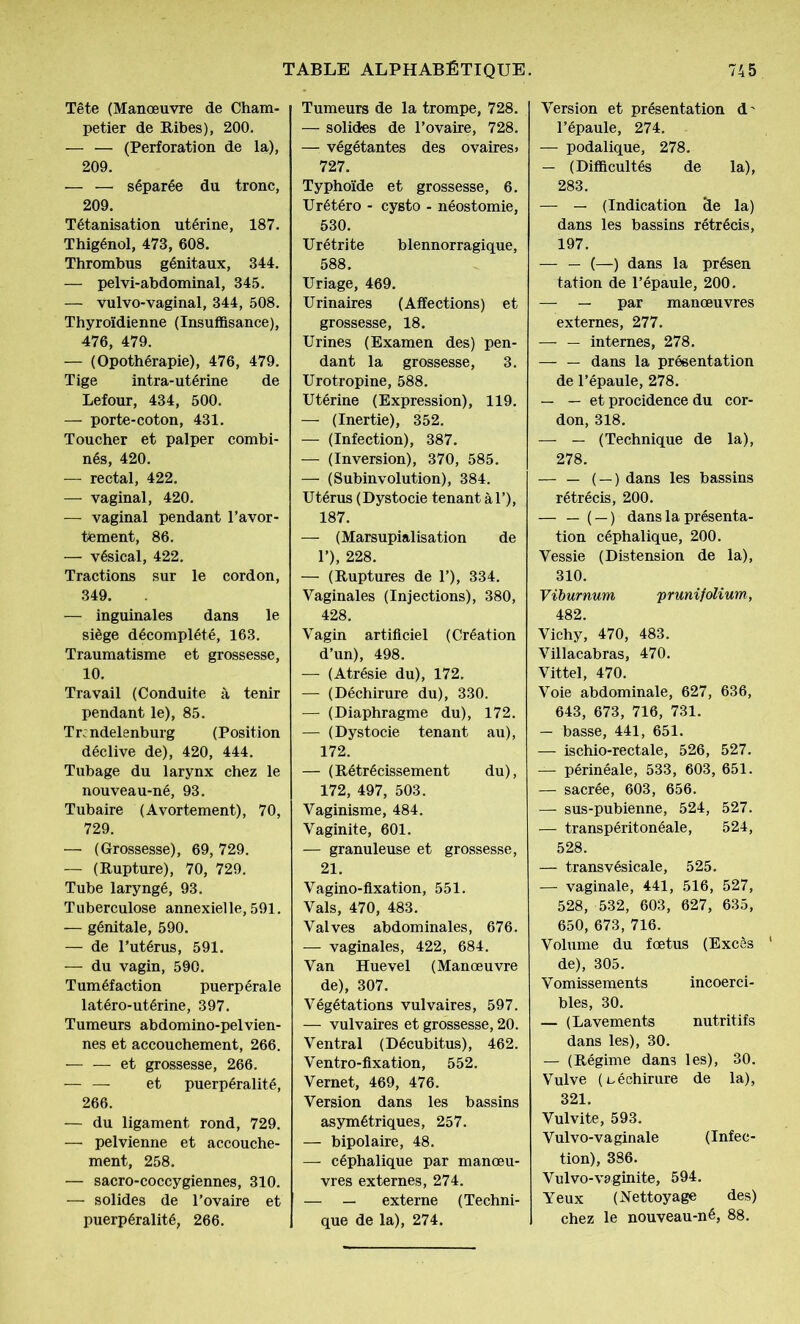Tête (Manœuvre de Cham- petier de Ribes), 200. — — (Perforation de la), 209. — — séparée du tronc, 209. Tétanisation utérine, 187. Thigénol, 473, 608. Thrombus génitaux, 344. — pelvi-abdominal, 345. — vulvo-vaginal, 344, 508. Thyroïdienne (Insuffisance), 476, 479. — (Opothérapie), 476, 479. Tige intra-utérine de Lefour, 434, 500. — porte-coton, 431. Toucher et palper combi- nés, 420. — rectal, 422. — vaginal, 420. — vaginal pendant l’avor- ttement, 86. — vésical, 422. Tractions sur le cordon, 349. — inguinales dans le siège décomplété, 163. Traumatisme et grossesse, 10. Travail (Conduite à tenir pendant le), 85. Trcndelenburg (Position déclive de), 420, 444. Tubage du larynx chez le nouveau-né, 93. Tubaire (Avortement), 70, 729. — (Grossesse), 69,729. — (Rupture), 70, 729. Tube laryngé, 93. Tuberculose annexielle, 591. — génitale, 590. — de l’utérus, 591. — du vagin, 590. Tuméfaction puerpérale latéro-utérine, 397. Tumeurs abdomino-pelvien- nes et accouchement, 266. — — et grossesse, 266. — — et puerpéralité, 266. — du ligament rond, 729. — pelvienne et accouche- ment, 258. — sacro-coccygiennes, 310. — solides de l’ovaire et puerpéralité, 266. Tumeurs de la trompe, 728. — solides de l’ovaire, 728. — végétantes des ovaires» 727. Typhoïde et grossesse, 6. Urétéro - cysto - néostomie, 530. Urétrite blennorragique, 588. Uriage, 469. Urinaires (Affections) et grossesse, 18. Urines (Examen des) pen- dant la grossesse, 3. Urotropine, 588. Utérine (Expression), 119. — (Inertie), 352. — (Infection), 387. — (Inversion), 370, 585. — (Subinvolution), 384. Utérus (Dystocie tenant àl’), 187. — (Marsupialisation de 1’), 228. — (Ruptures de 1’), 334. Vaginales (Injections), 380, 428. Vagin artificiel (Création d’un), 498. — (Atrésie du), 172. — (Déchirure du), 330. — (Diaphragme du), 172. — (Dystocie tenant au), 172. — (Rétrécissement du), 172, 497, 503. Vaginisme, 484. Vaginite, 601. — granuleuse et grossesse, 21. Vagino-flxation, 551. Vais, 470, 483. Valves abdominales, 676. — vaginales, 422, 684. Van Huevel (Manœuvre de), 307. Végétations vulvaires, 597. — vulvaires et grossesse, 20. Ventral (Décubitus), 462. Ventro-fixation, 552. Vernet, 469, 476. Version dans les bassins asymétriques, 257. — bipolaire, 48. — céphalique par manœu- vres externes, 274. — — externe (Techni- que de la), 274. Version et présentation d' l’épaule, 274. — podalique, 278. — (Difficultés de la), 283. — — (Indication de la) dans les bassins rétrécis, 197. — — (—) dans la présen tation de l’épaule, 200. — — par manœuvres externes, 277. — — internes, 278. — — dans la présentation de l’épaule, 278. — — et procidence du cor- don, 318. — — (Technique de la), 278. — — ( —) dans les bassins rétrécis, 200. ( —) dans la présenta- tion céphalique, 200. Vessie (Distension de la), 310. Viburnum prunifolium, 482. Vichy, 470, 483. Villacabras, 470. Vittel, 470. Voie abdominale, 627, 636, 643, 673, 716, 731. — basse, 441, 651. — ischio-rectale, 526, 527. — périnéale, 533, 603, 651. — sacrée, 603, 656. — sus-pubienne, 524, 527. — transpéritonéale, 524, 528. — transvésicale, 525. — vaginale, 441, 516, 527, 528, 532, 603, 627, 635, 650, 673, 716. Volume du fœtus (Excès de), 305. Vomissements incoerci- bles, 30. — (Lavements nutritifs dans les), 30. — (Régime dans les), 30. Vulve (déchirure de la), 321. Vulvite, 593. Vulvo-vaginale (Infec- tion), 386. Vulvo-vaginite, 594. Yeux (Nettoyage des) chez le nouveau-né, 88.