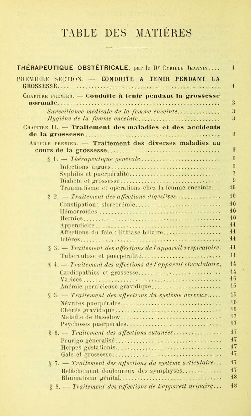 TABLE DES MATIÈRES THÉRAPEUTIQUE OBSTÉTRICALE, par lo D r Cyrille Jeannin. ... 1 PREMIÈRE SECTION. — CONDUITE A TENIR PENDANT LA GROSSESSE 1 Chapitre premier. — Conduite à tenir pendant la grossesse normale 3 Surveillance médicale de la femme enceinte 3 Hygiène de la femme enceinte 3 Chapitre II. — Traitement des maladies et des accidents de la grossesse G Article premier. — Traitement des diverses maladies au cours de la grossesse 6 § I. — Thérapeutique générale G Infections aiguës G Syphilis et puerpéralité 7 Diabète et grossesse 9 Traumatisme et opérations chez la femme enceinte... 40 | 2. — Traitement des affections digestives 10 Constipation; stercorémie 40 Hémorroïdes 10 Hernies 40 Appendicite 44 Alfections du foie : lithiase biliaire H Ictères 44 | 3. — Traitement des affections de l'appareil respiratoire. 14 Tuberculose et puerpéralité 44 | 4. — Traitement des affections de l'appareil circulatoire, 44 Cardiopathies et grossesse 44 Varices 4 G Anémie pernicieuse gravidique 4G | 5. — Traitement des affections du système nerveux IG Névrites puerpérales IG Chorée gravidique 4G Maladie de BasedoAv 47 Psychoses puerpérales 47 | 6. — Traitement des affections cutanées 47 Prurigo généralisé 47 Herpès gestationis 17 Gale et grossesse 47 J 7. — Traitement des affections du système articulaire... 17 Relâchement douloureux des symphyses 17 Rhumatisme génital 48 | 8. — Traitement des affections de l'appareil urinaire.,. 48