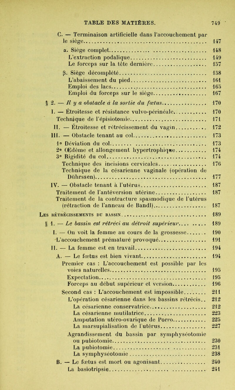 C. — Terminaison artificielle dans l’accouchement par le siège 147 a. Siège complet 148 L’extraction podalique 149 Le forceps sur la tête dernière 157 (L Siège décomplété 158 L’abaissement du pied 161 Emploi des lacs 165 Emploi du forceps sur le siège . 167 | 2. — Il y a obstacle à la sortie du fœtus 170 I. — Étroitesse et résistance vulvo-périnéalc 170 Technique de l’épisiotomie 171 IL — Étroitesse et rétrécissement du vagin 172 III. — Obstacle tenant au col 173 1° Déviation du col 173 2° OEdème et allongement hypertrophique 174 3° Rigidité du col 174 Technique des ineisions cervicales 176 Technique de la césarienne vaginale (opération de Dührssen) 177 IV. — Obstacle tenant à l’utérus 187 Traitement de l’antéversion utérine 187 Traitement de la contracture spasmodique de l’utérus (rétraction de l’anneau de Bandl) 187 Les rétrécissements du bassin 189 | 1. — Le bassin est rétréci au détroit supérieur 189 I. — On voit la femme au cours de la grossesse....... 190 L’accouchement prématuré provoqué 191 IL — La femme est en travail 194 A. — Le fœtus est bien vivant 194 Premier cas : L’accouchement est possible par les voies naturelles 195 Expectation 195 Forceps au début supérieur et version 196 Second cas : L’accouchement est impossible 211 L’opération césarienne dans les bassins rétrécis.. 212 La césarienne conservatrice 212 La césarienne mutilatrice 223 Amputation utéro-ovarique de Porro 225 La marsupialisation de l’utérus 227 Agrandissement du bassin par symphyséotomie ou pubiotomie 230 La pubiotomie 231 La symphyséotomie 238 B. — Le fœtus est mort ou agonisant 240 La basiotripsie 241
