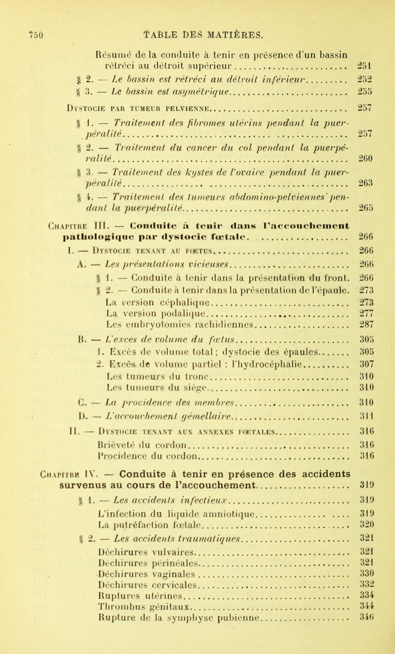 Résume de la conduite à tenir en présence d’un bassin rétréci au détroit supérieur 251 | 2. — Le bassin est rétréci au détroit inférieur 252 | 3. — Le bassin est asymétrique 255 Dystocie par tumeur pelvienne 257 | 1. — Traitement des fibromes utérins pendant la puer- pér alité 257 | 2. — Traitement du cancer du col pendant la puerpé- ralité 260 | 3. — Traitement des kystes de l’ovaire pendant la puer- péral! té 263 | 4. — Traitement des tumeurs abdomino-pelviennes'pen- dant la puerpéralité 265 Chapitre III. — Conduite à tenir dans l'accouchement pathologique par dystocie fœtale. 266 I. — Dystocie tenant au foetus 266 A. — Les pj'ésentalions vicieuses 266 | 1. — Conduite à tenir dans la présentation du front. 266 | 2. — Conduite à tenir dans la présentation de l’épaule. 273 La version céphalique 273 La version podalique 277 Les embryotomies rachidiennes 287 B. — L’excès de volume du fœtus 305 1. Excès de volume total; dystocie des épaules 305 2. Excès-de volume partiel : l’hydrocéphalie 307 Les tumeurs du tronc 310 Les tumeurs du siège 310 C. — La procidence des membres 310 D. — L’accouchement gémellaire 311 II. — Dystocie tenant aux annexes foetales 316 Brièveté du cordon 316 Procidence du cordon 316 Chapitre IV. — Conduite à tenir en présence des accidents survenus au cours de l’accouchement 319 | 1. — Les accidents infectieux 319 L’infection du liquide amniotique 319 La putréfaction fœtale 320 | 2. — Les accidents traumatiques 321 Déchirures vulvaires 321 Déchirures périnéales 321 Déchirures vaginales 330 Déchirures cervicales 332 Ruptures utérines 1 334 Thrombus génitaux 344 Rupture de la symphyse pubienne 346