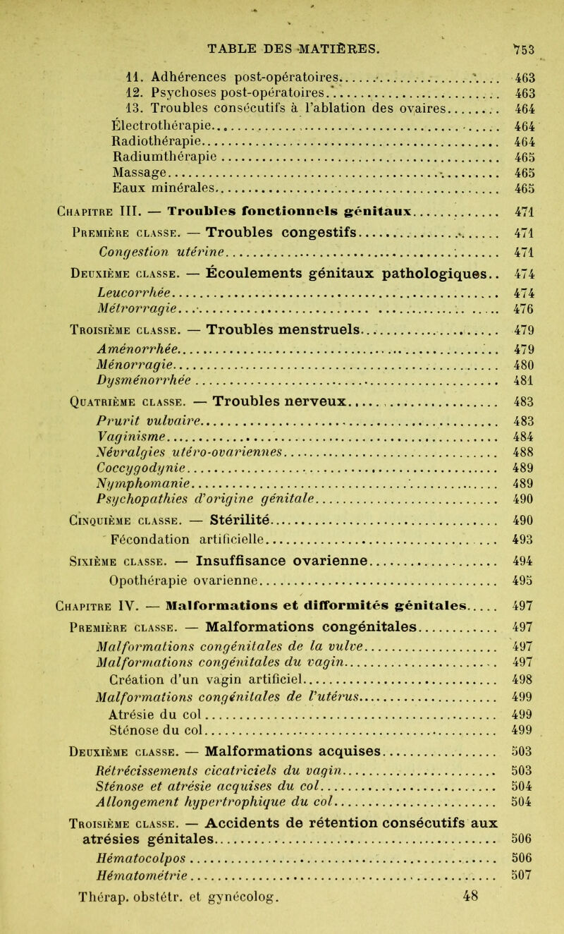 11. Adhérences post-opératoires ' 463 12. Psychoses post-opératoires.*. 463 13. Troubles consécutifs à l’ablation des oyaires 464 Électrothérapie - 464 Radiothérapie 464 Radiumthérapie . 465 Massage 465 Eaux minérales 465 Chapitre III. — Troubles fonctionnels génitaux 471 Première classe.—Troubles congestifs 471 Congestion utérine 471 Deuxième classe. — Écoulements génitaux pathologiques.. 474 Leucorrhée 474 Métrorragie.. .• . 476 Troisième classe. — Troubles menstruels. 479 Aménorrhée 479 Ménorragie 480 Dysménorrhée 481 Quatrième classe. — Troubles nerveux 483 Prurit vulvaire 483 Vaginisme 484 Névralgies utéro-ovariennes 488 Coccygodynie 489 Nymphomanie 489 Psychopathies d’origine génitale 490 Cinquième classe. — Stérilité 490 Fécondation artificielle 493 Sixième classe. — Insuffisance ovarienne 494 Opothérapie ovarienne 495 Chapitre IV. — Malformations et difformités génitales 497 Première classe. — Malformations congénitales 497 Malformations congénitales de la vulve 497 Malformations congénitales du vagin 497 Création d’un vagin artificiel 498 Malformations congénitales de l’utérus 499 Atrésie du col 499 Sténose du col 499 Deuxième classe. — Malformations acquises 503 Rétrécissements cicatriciels du vagin 503 Sténose et atrésie acquises du col 504 Allongement hypertrophique du col 504 Troisième classe. — Accidents de rétention consécutifs aux atrésies génitales 506 Hématocolpos 506 Hématométrie 507 Thérap. obstétr. et gynécolog. 48