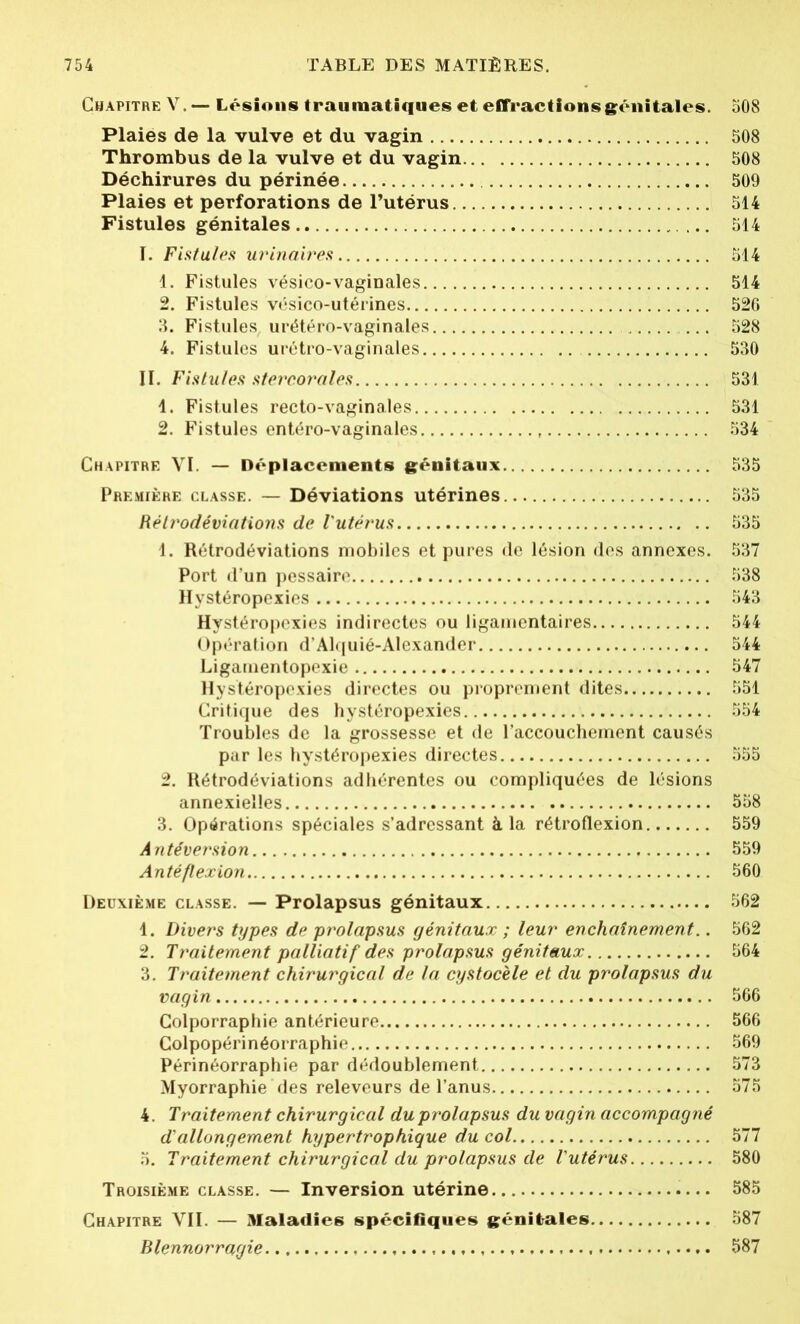Chapitre V.— Lésions traumatiques et effractions génitales. 508 Plaies de la vulve et du vagin 508 Thrombus de la vulve et du vagin 508 Déchirures du périnée 509 Plaies et perforations de l’utérus 514 Fistules génitales 514 I. Fistules urinaires 514 1. Fistules vésico-vaginales 514 2. Fistules vésico-utérines 526 3. Fistules urétéro-vaginales ... 528 4. Fistules urétro-vaginales 530 II. Fistules stercorales 531 1. Fistules recto-vaginales 531 2. Fistules entéro-vaginales 534 Chapitre VI. — Déplacements génitaux 535 Première classe. — Déviations utérines 535 Rèh'odéviations de l'utérus 535 1. Rétrodéviations mobiles et pures de lésion des annexes. 537 Port d’un pessaire 538 Hystéropexies 543 Hystéropexies indirectes ou ligamentaires 544 Opération d’Alquié-Alexander 544 Ligamentopexie 347 Hystéropexies directes ou proprement dites 551 Critique des hystéropexies 554 Troubles de la grossesse et de l’accouchement causés par les hystéropexies directes 555 2. Rétrodéviations adhérentes ou compliquées de lésions annexielles 558 3. Opérations spéciales s’adressant à la rétroflexion 559 Antéversion 559 Antéflexion 560 Deuxième classe. — Prolapsus génitaux 562 1. Divers types de prolapsus génitaux ; leur enchaînement.. 562 2. Traitement palliatif des prolapsus génitaux 564 3. Traitement chirurgical de la cystocèle et du prolapsus du vagin 566 Colporraphie antérieure 566 Colpopérinéorraphie 569 Périnéorraphie par dédoublement 573 Myorraphie des releveurs de l’anus 575 4. Traitement chirurgical du prolapsus du vagin accompagné d’allongement hypertrophique du col 577 5. Traitement chirurgical du prolapsus de l'utérus 580 Troisième classe. — Inversion utérine 585 Chapitre VII. — Maladies spécifiques génitales 587 Blennorragie 587