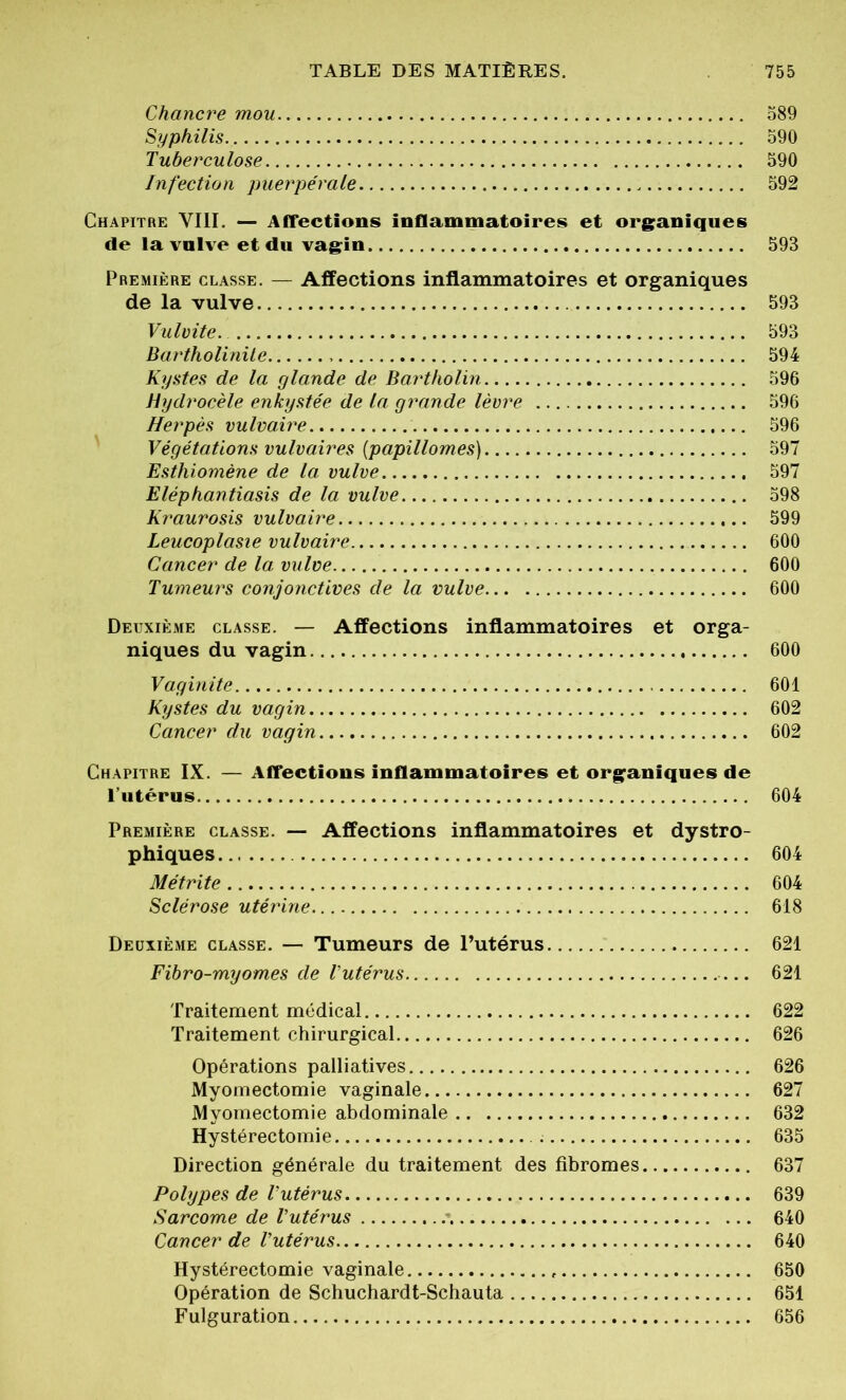 Chancre mou 589 Syphilis 590 Tuberculose 590 Infection puerpérale 592 Chapitre VIII. — Affections inflammatoires et organiques de la vulve et du vagin 593 Première classe. — Affections inflammatoires et organiques de la vulve 593 Vulvite. 593 Bartholinile 594 Kystes de la glande de Bartholin 596 Hydrocèle enkystée de la grande lèvre 596 Herpès vulvaire 596 Végétations vulvaires (papillomes) 597 Esthiomène de la. vulve 597 Eléphantiasis de la vulve 598 Kraurosis vulvaire 599 Leucoplasie vulvaire 600 Cancer de la vulve 600 Tumeurs conjonctives de la vulve 600 Deuxième classe. — Affections inflammatoires et orga- niques du vagin 600 Vaginite 601 Kystes du vagin 602 Cancer du vagin 602 Chapitre IX. — Affections inflammatoires et organiques de l’utérus 604 Première classe. — Affections inflammatoires et dystro- phiques 604 Métrite 604 Sclérose utérine 618 Deuxième classe. — Tumeurs de l’utérus 621 Fibro-myomes de l'utérus — 621 Traitement médical 622 Traitement chirurgical 626 Opérations palliatives 626 Myomectomie vaginale 627 Myomectomie abdominale 632 Hystérectomie 635 Direction générale du traitement des fibromes 637 Polypes de l'utérus 639 Sarcome de l'utérus 640 Cancer de l'utérus 640 Hystérectomie vaginale 650 Opération de Schuchardt-Schauta 651 Fulguration 656