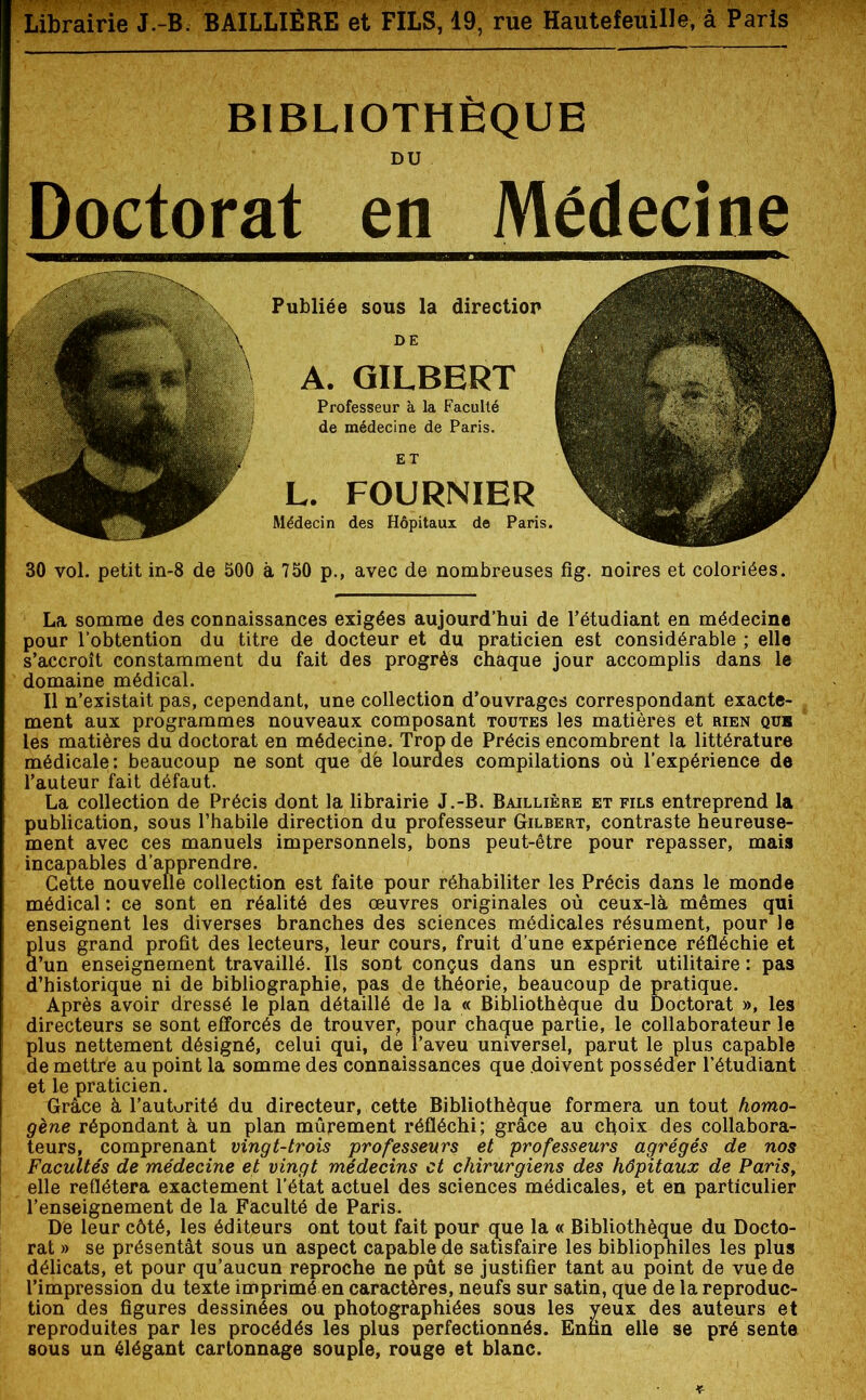 BIBLIOTHÈQUE DU Doctorat en Médecine Publiée sous la direction DE A. GILBERT Professeur à la Faculté de médecine de Paris. L. FOURNIER Médecin des Hôpitaux de Paris. 30 vol. petit in-8 de 500 à 750 p., avec de nombreuses fig. noires et coloriées. La somme des connaissances exigées aujourd’hui de l’étudiant en médecine pour l’obtention du titre de docteur et du praticien est considérable ; elle s’accroît constamment du fait des progrès chaque jour accomplis dans le domaine médical. Il n’existait pas, cependant, une collection d’ouvrages correspondant exacte- ment aux programmes nouveaux composant toutes les matières et rien quh les matières du doctorat en médecine. Trop de Précis encombrent la littérature médicale: beaucoup ne sont que dë lourdes compilations où l’expérience de l’auteur fait défaut. La collection de Précis dont la librairie J.-B. Baillière et fils entreprend la publication, sous l’habile direction du professeur Gilbert, contraste heureuse- ment avec ces manuels impersonnels, bons peut-être pour repasser, mais incapables d’apprendre. Cette nouvelle collection est faite pour réhabiliter les Précis dans le monde médical : ce sont en réalité des œuvres originales où ceux-là mêmes qui enseignent les diverses branches des sciences médicales résument, pour le plus grand profit des lecteurs, leur cours, fruit d’une expérience réfléchie et d’un enseignement travaillé. Ils soDt conçus dans un esprit utilitaire : pas d’historique ni de bibliographie, pas de théorie, beaucoup de pratique. Après avoir dressé le plan détaillé de la « Bibliothèque du Doctorat », les directeurs se sont efforcés de trouver, pour chaque partie, le collaborateur le plus nettement désigné, celui qui, de l’aveu universel, parut le plus capable de mettre au point la somme des connaissances que doivent posséder l’étudiant et le praticien. Grâce à l’autorité du directeur, cette Bibliothèque formera un tout homo- gène répondant à un plan mûrement réfléchi; grâce au choix des collabora- teurs, comprenant vingt-trois professeurs et professeurs agrégés de nos Facultés de médecine et vingt médecins et chirurgiens des hôpitaux de Paris, elle reflétera exactement l’état actuel des sciences médicales, et en particulier l’enseignement de la Faculté de Paris. De leur côté, les éditeurs ont tout fait pour que la « Bibliothèque du Docto- rat » se présentât sous un aspect capable de satisfaire les bibliophiles les plus délicats, et pour qu’aucun reproche ne pût se justifier tant au point de vue de l’impression du texte imprimé en caractères, neufs sur satin, que de la reproduc- tion des figures dessinées ou photographiées sous les yeux des auteurs et reproduites par les procédés les plus perfectionnés. Enfin elle se pré sente sous un élégant cartonnage souple, rouge et blanc.