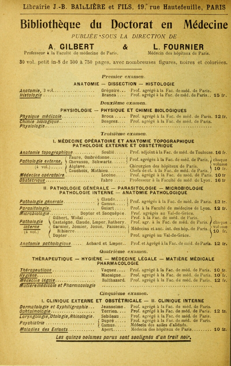 Bibliothèque du Doctorat en Médecine PUBLIÉE'SOUS LA DIRECTION DE Si A GILBERT Professeur à la Faculté de médecine de Paris L. FOURNIER Médecin des hôpitaux de Paris. 30 vol. petit in-8 de 500 à 750 pages, avec nombreuses figures, noires et coloriées. Premier examen. ANATOMIE - DISSECTION — HISTOLOGIE Anatomie, 3 vol Grégoire... Histologie Branca Prof, agrégé à la Fac. deméd. de Paris. Prof, agrégé à la Fac. de méd. de Paris.. 15 fr. Deuxième examen. PHYSIOLOGIE — PHYSIQUE ET CHIMIE BIOLOGIQUES Physique médicale Broca Prof, agrégé à la Fac. de méd. de Paris. 12 fr. Chimie biologique. Desgrez Prof, agrégé à la Fac. de méd. de Paris. Physiologie Troisième examen. I. MÉDECINE OPÉRATOIRE ET ANATOMIE TOPOGRAPHIQUE PATHOLOGIE EXTERNE ET OBSTÉTRIQUE Anatomie topographique Soulié Prof, adjoint à la Fac. de méd. de Toulouse. 16 fr. Pathologie externe, i Chevassu^Schw^tz! !. !. ' j Prof- aSréges a la Fac- de med. de Paris. ) chaque (4 vol.) ) Alglave Chirurgien des hôpitaux de Paris. i VioUIfîe ( Cauchoix, Mathieu Chefs de cl. à la Fac. de méd. de Paris. ) lr‘ Médecine opératoire. Lecène Prof, agrégé à la Fac. de méd. de Paris. 10 fr Obstétrique Fabre Professeur à la Faculté de méd. de Lyon. 16 fr II. PATHOLOGIE GÉNÉRALE — PARASITOLOGIE - MICROBIOLOGIE PATHOLOGIE INTERNE — ANATOMIE PATHOLOGIQUE Pathologie générale j Cmnus j a£régés à la Fac. de méd. de Paris Parasitologie. Guiart Prof, à la Faculté de médecine de Lyon. Microbiologie Dopter et Sacquépée. Prof, agrégés au Val-de-Gràce. / Gilbert, Widal Prof, à la Fac. de méd. de Paris. > Pathologie V Castaigne, Claude, Lceper, Rathery. Prof. agr. à la Fac. de méd. de Paris. I interne ^ Calmer,^Jomier, Josué, Paisseau, J Médecios el anc int des h6p. de Paris ) (4 vol.) 12 fr. 12 fr. chaque volume 10 fr. Dopter Prof, agrégé au Val-de-Gràce. Anatomie pathologique .... Achard et Lœper.. Prof, et Agrégé à la Fac. de méd. de Paris. 12 fr. Quatrième examen. • THÉRAPEUTIQUE — HYGIÈNE — MÉDECINE LÉGALE — MATIÈRE MÉDICALE PHARMACOLOGIE Prof, agrégé à la Fac. de méd. de Paris. 10 fr. Prof, agrégé à la Fac. de méd. de Paris. 10 fr. Prof, agrégé à la Fac. de méd. de Paris. 12 fr. Thérapeutique Vaquez.... Hygiène Macaigne... Médecine légale Balthazard. Matière médicale et Pharmacologie Cinquième examen. j, I. CLINIQUE EXTERNE ET OBSTÉTRICALE — II. CLINIQUE INTERNE Dermatologie et Syphiligraphie... Jeanselme . Prof, agrégé à la Fac. de méd. de Paris. Ophtalmologie. Laryngoiogie ,Otologie,Rhinologie. Psychiatrie Maladies des Enfants Jeanselme Terrien. ... Prof, agrégé à la Fac. de méd. de Paris. 12 fr. Sebileau ... Prof, agrégé à la Fac. de méd. de Paris. Dupré Prof, agrégé à la Fac. de méd. de Paris. Camus Médecin des asiles d’aliénés. Apert Médecin des hôpitaux de Paris 10 fr. Les quinze oolumes parus sont soulignés d’un trait noir,