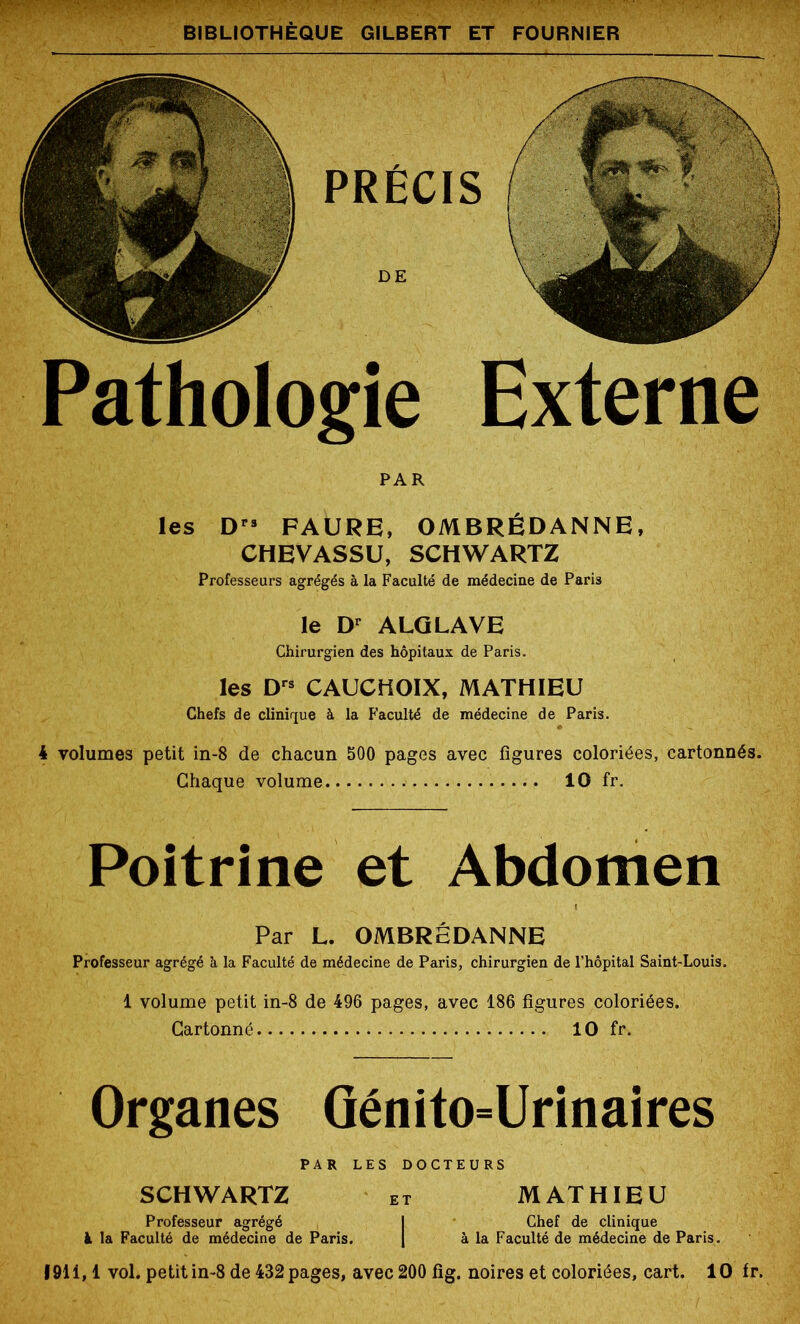 PRÉCIS Pathologie Externe Poitrine et Abdomen PAR les D” FAURE, OMBRÉDANNE, CHEVASSU, SCHWARTZ Professeurs agrégés à la Faculté de médecine de Paris le Dr ALGLAVE Chirurgien des hôpitaux de Paris. les Drs CAUCHOIX, MATHIEU Chefs de clinique à la Faculté de médecine de Paris. 4 volumes petit in-8 de chacun 500 pages avec figures coloriées, cartonnés. Chaque volume 10 fr. Par L. OMBRÉDANNE Professeur agrégé à la Faculté de médecine de Paris, chirurgien de l’hôpital Saint-Louis. 1 volume petit in-8 de 496 pages, avec 186 figures coloriées. Cartonné 10 fr. Organes Génito=Urinaires PAR LES DOCTEURS SCHWARTZ et MATHIEU Professeur agrégé I Chef de clinique à la Faculté de médecine de Paris. | à la Faculté de médecine de Paris. 1911,1 vol. petit in-8 de 432 pages, avec 200 fig. noires et coloriées, cart. 10 fr.