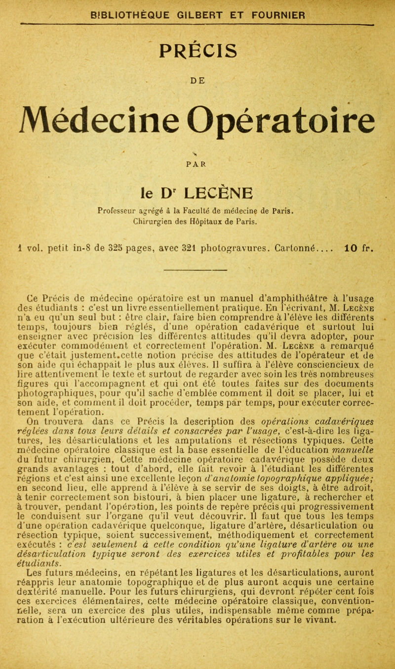 PRÉCIS DE Médecine Opératoire PAR le Dr LECÈNE Professeur agrégé à la Faculté de médecine de Paris. Chirurgien des Hôpitaux de Paris. 1 vol. petit in-8 de 325 pages, avec 321 photogravures. Cartonné 10 fr. Ce Précis de médecine opératoire est un manuel d’amphithéâtre à l’usage des étudiants : c’est un livre essentiellement pratique. En l'écrivant, M. Lecène n'a eu qu’un seul but : être clair, faire bien comprendre à l’élève les différents temps, toujours bien réglés, d’une opération cadavérique et surtout lui enseigner avec précision les différentes attitudes qu’il devra adopter, pour exécuter commodément et correctement l’opération. M. Lecène a remarqué que c’était justement.cette notion précise des attitudes de l’opérateur et de son aide qui échappait le plus aux élèves. Il suffira à l’élève consciencieux de lire attentivement le texte et surtout de regarder avec soin les très nombreuses figures qui l’accompagnent et qui ont été toutes faites sur des documents photographiques, pour qu’il sache d'emblée comment il doit se placer, lui et son aide, et comment il doit procéder, temps par temps, pour exécuter correc- tement l’opération. On trouvera dans ce Précis la description des opérations cadavériques réglées dans tous leurs détails et consacrées par l’usage, c’est-à-dire les liga- tures, les désarticulations et les amputations et résections typiques. Cette médecine opératoire classique est la base essentielle de l’éducation manuelle du futur chirurgien, Cette médecine opératoire cadavérique possède deux grands avantages : tout d’abord, elle fait revoir à l’étudiant les différentes régions et c’est ainsi une excellente leçon d'anatomie topographique appliquée; en second lieu, elle apprend à l’élève à se servir de ses doigts, à être adroit, à tenir correctement son bistouri, à bien placer une ligature, à rechercher et à trouver, pendant l’opération, les points de repère précis qui progressivement le conduisent sur l’organe qu’il veut découvrir. 11 faut que tous les temps d'une opération cadavérique quelconque, ligature d’artère, désarticulation ou résection typique, soient successivement, méthodiquement et correctement exécutés : c'est seulement à cette condition qu’une ligature d’artère ou une désarticulation typique seront des exercices utiles et profitables pour les étudiants. Les futurs médecins, en répétant les ligatures et les désarticulations, auront réappris leur anatomie topographique et de plus auront acquis une certaine dextérité manuelle. Pour les futurs chirurgiens, qui devront répéter cent fois ces exercices élémentaires, cette médecine opératoire classique, convention- nelle, sera un exercice des plus utiles, indispensable même comme prépa- ration à l’exécution ultérieure des véritables opérations sur le vivant.