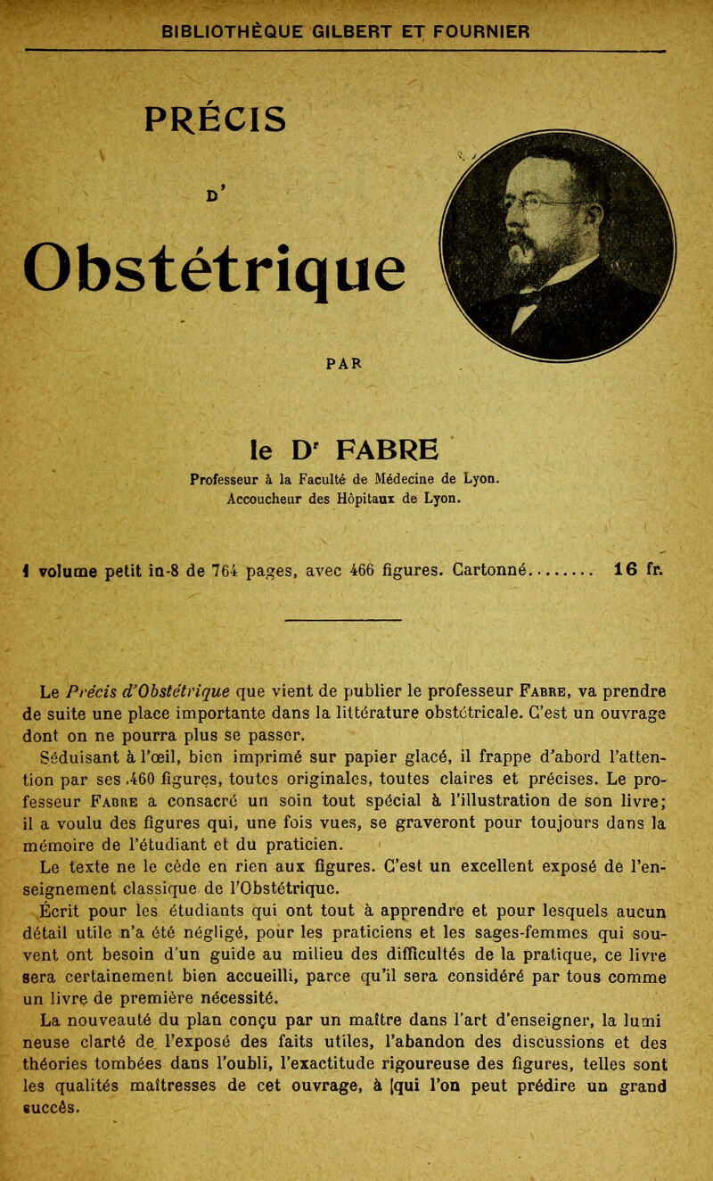 le D' FABRE Professeur à la Faculté de Médecine de Lyon. Accoucheur des Hôpitaux de Lyon. i volume petit ia-8 de 764 pages, avec 466 figures. Cartonné, Le Précis d’Obstétrique que vient de publier le professeur Fabre de suite une place importante dans la littérature obstétricale, dont on ne pourra plus se passer. Séduisant à l’œil, bien imprimé sur papier glacé, il frappe d’abord l’atten- tion par ses .460 figures, toutes originales, toutes claires et précises. Le pro- fesseur Fabre a consacré un soin tout spécial à l’illustration de son livre; il a voulu des figures qui, une fois vues, se graveront pour toujours dans la mémoire de l’étudiant et du praticien. Le texte ne le cède en rien aux figures. C’est un excellent exposé de l’en- seignement classique de l’Obstétrique. Écrit pour les étudiants qui ont tout à apprendre et pour lesquels aucun détail utile n’a été négligé, pour les praticiens et les sages-femmes qui sou- vent ont besoin d’un guide au milieu des difficultés de la pratique, ce livre sera certainement bien accueilli, parce qu’il sera considéré par tous comme un livre de première nécessité. La nouveauté du plan conçu par un maître dans l’art d’enseigner, la lutni neuse clarté de l’exposé des faits utiles, l’abandon des discussions et des théories tombées dans l’oubli, l’exactitude rigoureuse des figures, telles sont les qualités maîtresses de cet ouvrage, à [qui l’on peut prédire un grand succès.