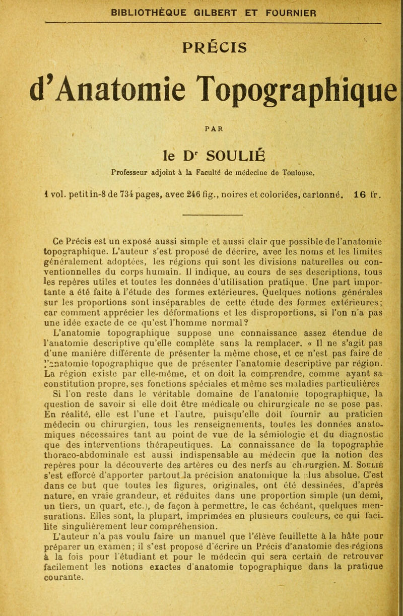 PRÉCIS d’Anatomie Topographique PAR # le Dr SOULIÉ Professeur adjoint à la Faculté de médecine de Toulouse. i vol. petitin-8 de 734 pages, avec 246 fig., noires et coloriées, cartonné. 16 fr. Ce Précis est un exposé aussi simple et aussi clair que possible de l’anatomie topographique. L’auteur s’est proposé de décrire, avec les noms et les limites généralement adoptées, les régions qui sont les divisions naturelles ou con- ventionnelles du corps humain. 11 indique, au cours de ses descriptions, tous les repères utiles et toutes les données d’utilisation pratique. Une part impor- tante a ôté faite à l’étude des formes extérieures. Quelques notions générales sur les proportions sont inséparables de cette étude des formes extérieures; car comment apprécier les déformations et les disproportions, si l’on n’a pas une idée exacte de ce qu’est l’homme normal? L’anatomie topographique suppose une connaissance assez étendue de l’anatomie descriptive qu’elle complète sans la remplacer. « Il ne s’agit pas d’une manière différente de présenter la même chose, et ce n’est pas faire de y^natomie topographique que de présenter l’anatomie descriptive par région. La région existe par elle-même, et on doit la comprendre, comme ayant sa constitution propre, ses fonctions spéciales et même ses maladies particulières Si Ton reste dans le véritable domaine de l’anatomie topographique, la question de savoir si elle doit être médicale ou chirurgicale ne se pose pas. En réalité, elle est l’une et l’autre, puisqu’elle doit fournir au praticien médecin ou chirurgien, tous les renseignements, toutes les données anato- miques nécessaires tant au point de vue de la sémiologie et du diagnostic que des interventions thérapeutiques. La connaissance de la topographie thoraco-abdominale est aussi indispensable au médecin que la notion des repères pour la découverte des artères ou des nerfs au chirurgien. M. Soulié s’est efforcé d’apporter partout la précision anatomique la lus absolue. C’est dans ce but que toutes les figures, originales, ont été dessinées, d’après nature, en vraie grandeur, et réduites dans une proportion simple (un demi, un tiers, un quart, etc.), de façon à permettre, le cas échéant, quelques men- surations. Elles sont, la plupart, imprimées en plusieurs couleurs, ce qui faci- lite singulièrement leur compréhension. L’auteur n’a pas voulu faire un manuel que l’élève feuillette à la hâte pour préparer un examen ; il s'est proposé d’écrire un Précis d’anatomie des régions à la fois pour l’étudiant et pour le médecin qui sera certain de retrouver facilement les notions exactes d’anatomie topographique dans la pratiaue courante.