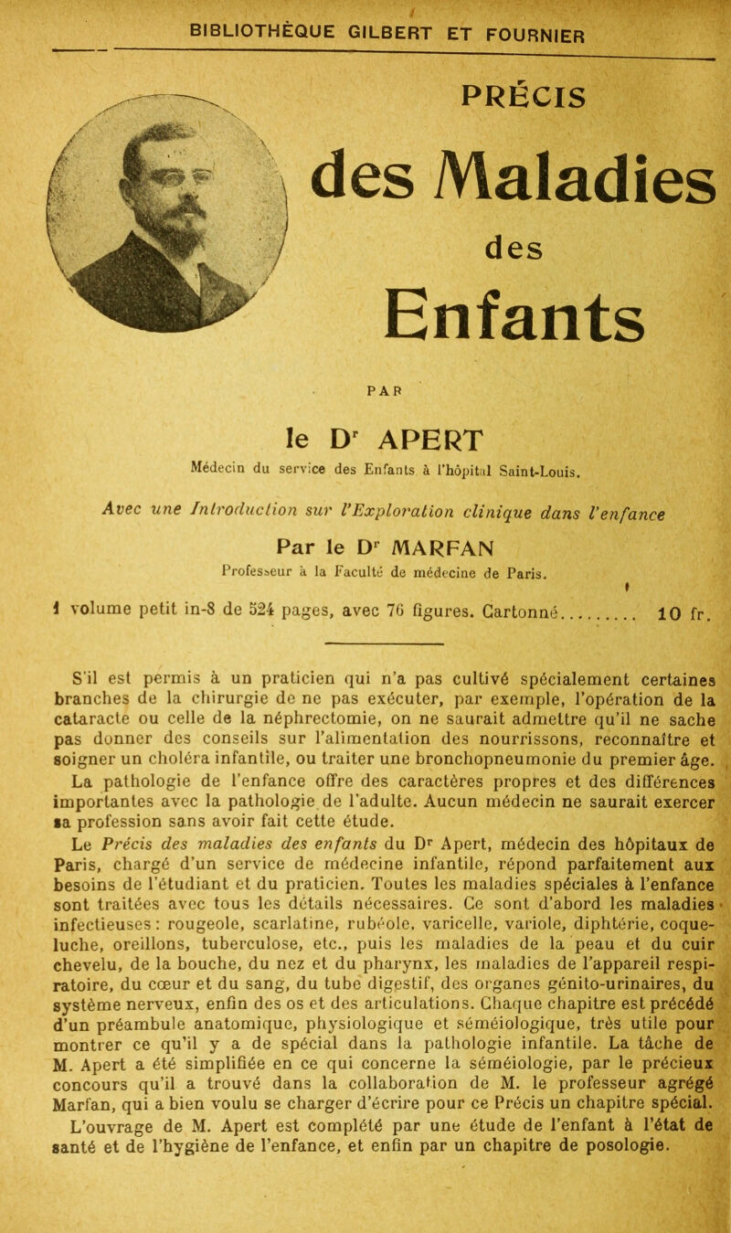 I . ' ' v ' m1 ■ r» BIBLIOTHÈQUE GILBERT ET FOURNIER PRÉCIS des Maladies des Enfants PAR le Dr APERT Médecin du service des Enfants à l’hôpital Saint-Louis. Avec une Introduction sur l’Exploration clinique dans l’enfance Par le Dr MARFAN Professeur à la Faculté de médecine de Paris. i volume petit in-8 de 524 pages, avec 76 figures. Cartonné 10 fr. S’il est permis à un praticien qui n’a pas cultivé spécialement certaines branches de la chirurgie de ne pas exécuter, par exemple, l’opération de la cataracte ou celle de la néphrectomie, on ne saurait admettre qu’il ne sache pas donner des conseils sur ralimentation des nourrissons, reconnaître et soigner un choléra infantile, ou traiter une bronchopneumonie du premier âge. La pathologie de l’enfance offre des caractères propres et des différences importantes avec la pathologie de l’adulte. Aucun médecin ne saurait exercer •a profession sans avoir fait cette étude. Le Précis des maladies des enfants du Dr Apert, médecin des hôpitaux de Paris, chargé d’un service de médecine infantile, répond parfaitement aux besoins de l’étudiant et du praticien. Toutes les maladies spéciales à l’enfance sont traitées avec tous les détails nécessaires. Ce sont d’abord les maladies infectieuses : rougeole, scarlatine, rubéole, varicelle, variole, diphtérie, coque- luche, oreillons, tuberculose, etc., puis les maladies de la peau et du cuir chevelu, de la bouche, du nez et du pharynx, les maladies de l’appareil respi- ratoire, du cœur et du sang, du tube digpstif, des organes génito-urinaires, du système nerveux, enfin des os et des articulations. Chaque chapitre est précédé d’un préambule anatomique, physiologique et séméiologique, très utile pour montrer ce qu’il y a de spécial dans la pathologie infantile. La tâche de M. Apert a été simplifiée en ce qui concerne la séméiologie, par le précieux concours qu’il a trouvé dans la collaboration de M. le professeur agrégé Marfan, qui a bien voulu se charger d’écrire pour ce Précis un chapitre spécial. L’ouvrage de M. Apert est complété par une étude de l’enfant à l’état de santé et de l’hygiène de l’enfance, et enfin par un chapitre de posologie.