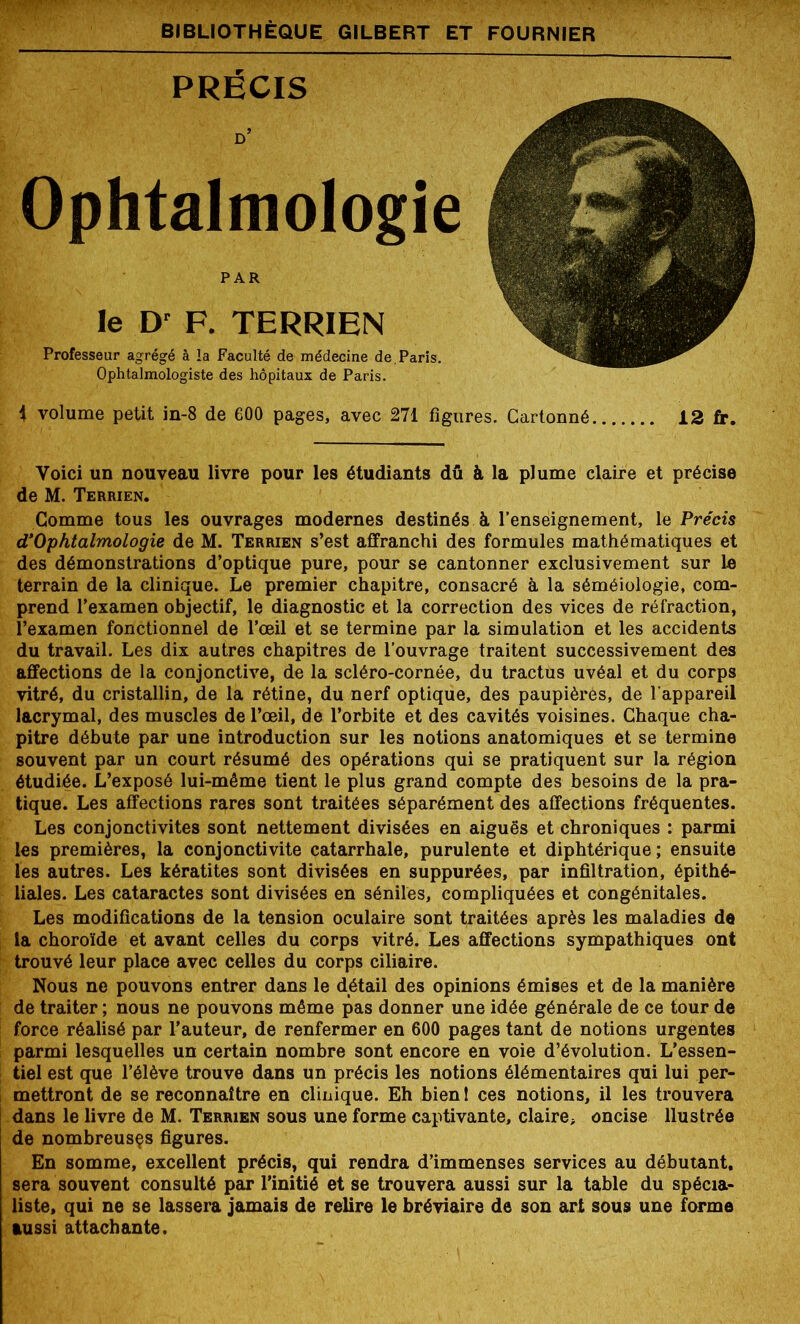 PRÉCIS d’ Ophtalmologie PAR le Dr P. TERRIEN Professeur agrégé à la Faculté de médecine de, Paris. Ophtalmologiste des hôpitaux de Paris. i volume petit in-8 de 600 pages, avec 271 figures. Cartonné 12 fr. Voici un nouveau livre pour les étudiants dû à la plume claire et précise de M. Terrien. Comme tous les ouvrages modernes destinés à l’enseignement, le Précis d’Ophtalmologie de M. Terrien s’est affranchi des formules mathématiques et des démonstrations d’optique pure, pour se cantonner exclusivement sur le terrain de la clinique. Le premier chapitre, consacré à la séméiologie, com- prend l’examen objectif, le diagnostic et la correction des vices de réfraction, l’examen fonctionnel de l’œil et se termine par la simulation et les accidents du travail. Les dix autres chapitres de l’ouvrage traitent successivement des affections de la conjonctive, de la scléro-cornée, du tractus uvéal et du corps vitré, du cristallin, de la rétine, du nerf optique, des paupières, de l’appareil lacrymal, des muscles de l’œil, de l’orbite et des cavités voisines. Chaque cha- pitre débute par une introduction sur les notions anatomiques et se termine souvent par un court résumé des opérations qui se pratiquent sur la région étudiée. L’exposé lui-même tient le plus grand compte des besoins de la pra- tique. Les affections rares sont traitées séparément des affections fréquentes. Les conjonctivites sont nettement divisées en aiguës et chroniques : parmi les premières, la conjonctivite catarrhale, purulente et diphtérique; ensuite les autres. Les kératites sont divisées en suppurées, par infiltration, épithé- liales. Les cataractes sont divisées en séniles, compliquées et congénitales. Les modifications de la tension oculaire sont traitées après les maladies de la choroïde et avant celles du corps vitré. Les affections sympathiques ont trouvé leur place avec celles du corps ciliaire. Nous ne pouvons entrer dans le détail des opinions émises et de la manière de traiter ; nous ne pouvons même pas donner une idée générale de ce tour de force réalisé par l’auteur, de renfermer en 600 pages tant de notions urgentes parmi lesquelles un certain nombre sont encore en voie d’évolution. L’essen- tiel est que l’élève trouve dans un précis les notions élémentaires qui lui per- mettront de se reconnaître en clinique. Eh bienl ces notions, il les trouvera dans le livre de M. Terrien sous une forme captivante, claire, oncise llustrée de nombreusçs figures. En somme, excellent précis, qui rendra d’immenses services au débutant, sera souvent consulté par l’initié et se trouvera aussi sur la table du spécia- liste, qui ne se lassera jamais de relire le bréviaire de son art sous une forme aussi attachante.