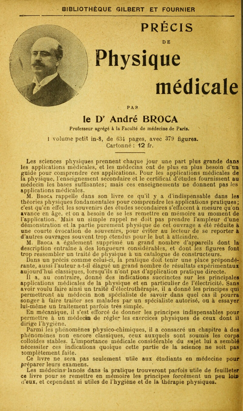 PRÉCIS DE Physique médicale PAR le D' André BROCA Professeur agrégé à la Faculté de médecine de Paris. 1 volume petit in-8, de 634 pages, avec 379 figures. Cartonné : 12 fr. Les sciences physiques prennent chaque jour une part plus grande dans les applications médicales, et les médecins ont de plus en plus besoin d’un guide pour comprendre ces applications. Pour les applications médicales de la physique, l'enseignement secondaire et le certificat d’études fournissent au médecin les bases suffisantes; mais ces enseignements ne donnent pas les applications médicales. M. Broca rappelle dans son livre ce qu’il y a d’indispensable dans les théories physiques fondamentales pour comprendre les applications pratiques; c’est qu’en effet les souvenirs des études secondaires s’effacent à mesure qu’on avance en âge, et on a besoin de se les remettre en mémoire au moment de l'application. Mais un simple rappel ne doit pas prendre l’ampleur d’une démonstration et la partie purement physique ae cet ouvrage a été réduite à une courte évocation de souvenirs, pour éviter au lecteur de se reporter à d’autres ouvrages souvent trop étendus pour le but à atteindre. M. Broca a également supprimé un grand nombre d’appareils dont la description entraîne à des longueurs considérables, et dont les figures font trop ressembler un traité de physique à un catalogue de constructeurs. Dans un précis comme celui-ci, la pratique doit tenir une place prépondé- rante, aussi l’auteur a-t-il élagué un grand nombre de résultats expérimentaux aujourd’hui classiques, lorsqu’ils n’ont pas d’application pratique directe. 11 a, au contraire, donné des indications succinctes sur les principales applications médicales de la physique et en particulier de l’électricité. Sans avoir voulu faire ainsi un traité a’électrothérapie, il a donné les principes qui permettront au médecin non spécialiste de savoir dans quel cas il pourra songer à faire traiter ses malades par un spécialiste autorisé, ou à essayer lui-même un traitement parfois très simple. En mécanique, il s’est efforcé de donner les principes indispensables pour permettre à un médecin de régler les exercices physiques de ceux dont il dirige l’hygiène. Parmi les phénomènes physico-chimiques, il a consacré un chapitre à des phénomènes non encore classiques, ceux auxquels sont soumis les corps colloïdes stables. L’importance médicale considérable du sujet lui a semblé nécessiter ces indications quoique cette partie de la science ne soit pas tomplètement faite. Ce livre ne sera pas seulement utile aux étudiants en médecine pour préparer leurs examens. Les médecins-lancés dans la pratique trouveront parfois utile de feuilleter ce livre pour se remettre en mémoire les principes forcément un peu loi» d’eux, et cependant si utiles de l’hygiène et de la thérapie physiques.