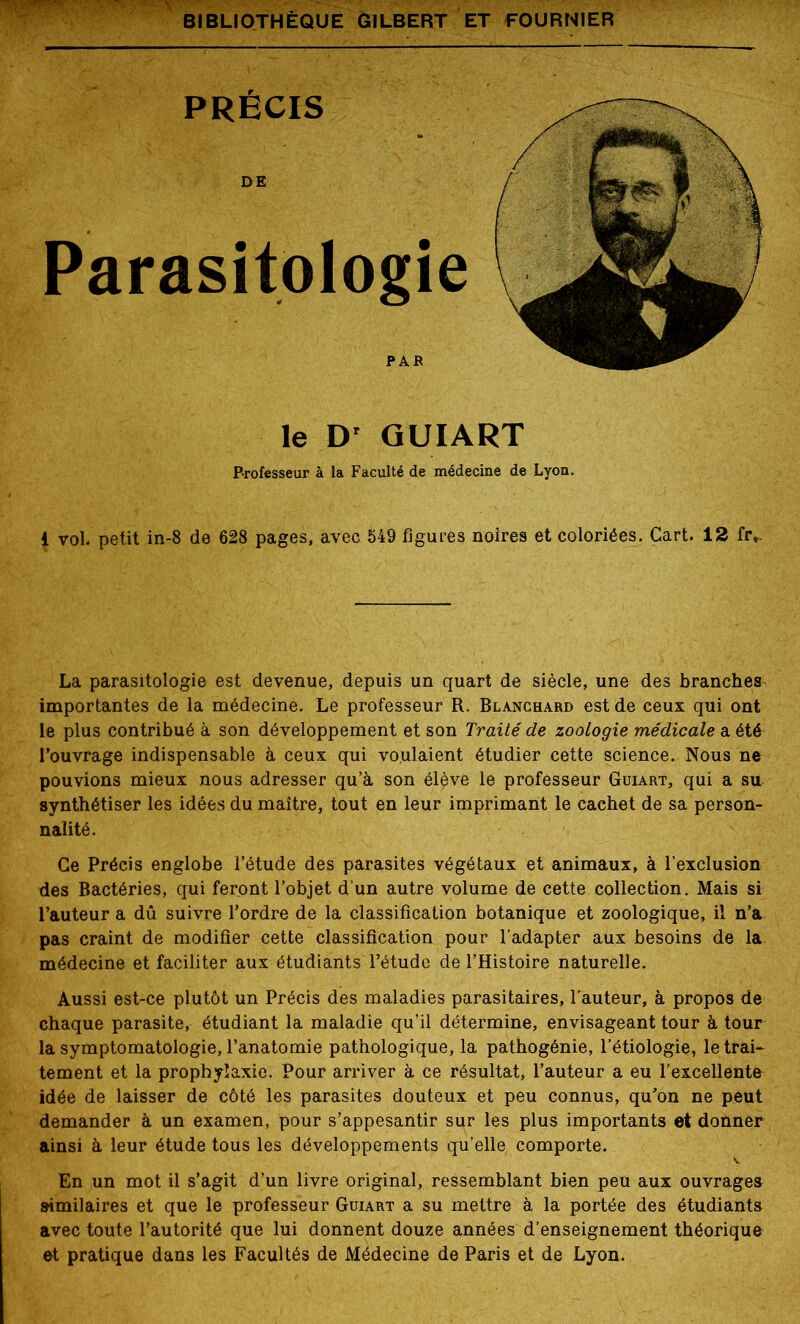 Parasitologie le D' GUIART Professeur à la Faculté de médecine de Lyon. 1 vol. petit in-8 de 628 pages, avec 549 figures noires et coloriées. Cart. 12 fr*. La parasitologie est devenue, depuis un quart de siècle, une des branches importantes de la médecine. Le professeur R. Blanchard est de ceux qui ont le plus contribué à son développement et son Traité de zoologie médicale a été l’ouvrage indispensable à ceux qui voulaient étudier cette science. Nous ne pouvions mieux nous adresser qu’à son élève le professeur Guiart, qui a su synthétiser les idées du maître, tout en leur imprimant le cachet de sa person- nalité. Ce Précis englobe l’étude des parasites végétaux et animaux, à l’exclusion des Bactéries, qui feront l’objet d'un autre volume de cette collection. Mais si l’auteur a dû suivre l’ordre de la classification botanique et zoologique, il n’a pas craint de modifier cette classification pour l’adapter aux besoins de la médecine et faciliter aux étudiants l’étude de l’Histoire naturelle. Aussi est-ce plutôt un Précis des maladies parasitaires, l’auteur, à propos de chaque parasite, étudiant la maladie qu’il détermine, envisageant tour à tour la symptomatologie, l’anatomie pathologique, la pathogénie, l’étiologie, le trai- tement et la prophylaxie. Pour arriver à ce résultat, l’auteur a eu l’excellente idée de laisser de côté les parasites douteux et peu connus, qu’on ne peut demander à un examen, pour s’appesantir sur les plus importants et donner ainsi à leur étude tous les développements qu’elle comporte En un mot il s’agit d’un livre original, ressemblant bien peu similaires et que le professeur Guiart a su mettre à la portée des étudiants avec toute l’autorité que lui donnent douze années d’enseignement théorique et pratique dans les Facultés de Médecine de Paris et de Lyon.