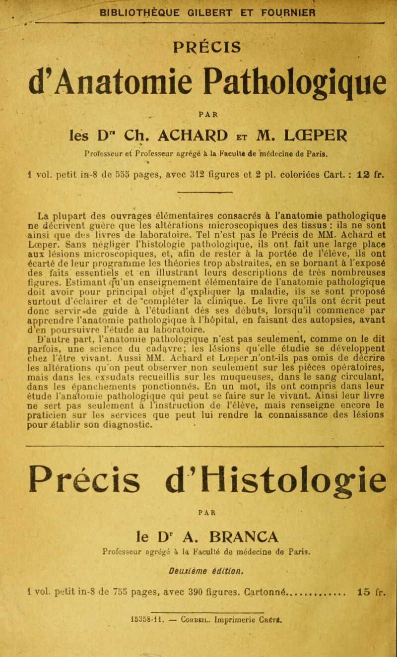 PRÉCIS d’Anatomie Pathologique PAR les D Ch. ACHARD et M. LŒPER Professeur et Professeur agrégé k la Faculté de médecine de Paris. 4 vol. petit in-8 de 555 pages, avec 312 figures et 2 pl. coloriées Cart. : 12 fr. La plupart des ouvrages élémentaires consacrés à l’anatomie pathologique ne décrivent guère que les altérations microscopiques des tissus : ils ne sont ainsi que dus livres de laboratoire. Tel n’est pas le Précis de MM. Achard et Lœper. Sans négliger l’histologie pathologique, ils ont fait une large place aux lésions microscopiques, et, afin de rester à la portée de lsélève, ils ont écarté de leur programme les théories trop abstraites, en se bornant à l’exposé des faits essentiels et en illustrant leurs descriptions de très nombreuses figures. Estimant q'u’un enseignement élémentaire de l’anatomie pathologique doit avoir pour principal objet d’çxpliquer la maladie, ils se sont proposé surtout d’éclairer et de compléter la clinique. Le livre qu’ils ont écrit peut donc servir «de guide à l’étudiant dès ses débuts, lorsqu'il commence par apprendre l’anatomie pathologique à l’hôpital, en faisant des autopsies, avant d en poursuivre l’étude au laboratoire. D’autre part, l’anatomie pathologique n’est pas seulement, comme on le dit parfois, une science du cadq.vre; les lésions qu’elle étudie se développent chez l'étre vivant. Aussi MM. Achard et Lœper .n’ont-ils pas omis de décrire les altérations qu'on peut observer non seulement sur les pièces opératoires, mais dans les i-xsudats recueillis sur les muqueuses, dans le sang circulant, dans les épanchements ponctionnés. En un mot, ils ont compris dans leur étude l’anatomie pathologique qui peut se faire sur le vivant. Ainsi leur livre ne sert pas seulement à l'instruction de l’élève, mais renseigne encore le praticien sur les services que peut lui rendre la connaissance des lésions pour .établir son diagnostic. Précis d’Histologie PAR le Dr A. BRANCA Professeur agrégé k la Faculté de médecine de Paris. Deuxième édition. 1 vol. petit in-8 de 755 pages, avec 390 figures. Cartonné 15 fr. 15358-11. — Corbeil. Imprimerie Cnér<.
