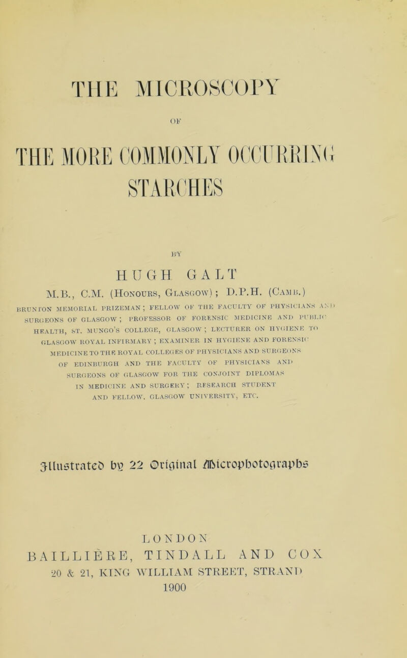 THE MICROSCOPY OF THE MORE COMMONLY OCCURRING STARCHES BY HUGH G A L T M.B., C.M. (Honours, Glasgow); D.P.H. (Camr.) BRUNTON MEMORIAL PRIZEMAN; FELLOW OF THE FACULTY OF PHYSICIANS AND SUROEONS OF GLASGOW ; PROFESSOR OF FORENSIC MEDICINE ANI) PUBLIC HEALTH, ST. MUNGO’S COLLEGE, GLASGOW; LECTURER ON HYGIENE TO GLASGOW ROYAL INFIRMARY ; EXAMINER IN HYGIENE AND FORENSIC MEDICINE TO THE ROYAL COLLEGES OF PHYSICIANS AND SURGEONS OF EDINBURGH AND THE FACULTY OF PHYSICIANS AND SURGEONS OF GLASGOW FOR THE CONJOINT DIPLOMAS IN MEDICINE AND SURGERY; RESEARCH STUDENT AND FELLOW. GLASGOW UNIVERSITY, ETC. jUustratefc In? 22 Original flfticropbotograpbs L UNDON BAILLIERE, TINDALL AND COX 20 & 21, KING WILLIAM STREET, STRAND 1900