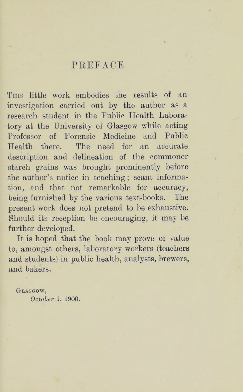 PREFACE This little work embodies the results of an investigation carried out by the author as a research student in the Public Health Labora- tory at the University of Glasgow while acting Professor of Forensic Medicine and Public Health there. The need for an accurate description and delineation of the commoner starch grains was brought prominently before the author’s notice in teaching; scant informa- tion, and that not remarkable for accuracy, being furnished by the various text-books. The present work does not pretend to be exhaustive. Should its reception be encouraging, it may be further developed. It is hoped that the book may prove of value to, amongst others, laboratory workers (teachers and students) in public health, analysts, brewers, and bakers. Glasgow, October 1, 1900.