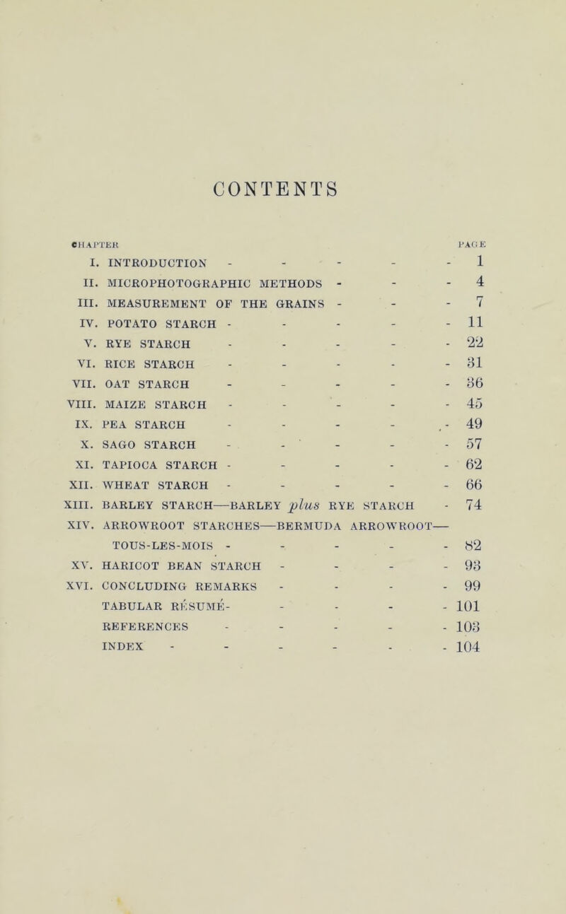 CONTENTS CHAPTER PAGE I. INTRODUCTION - - - - 1 II. MICROPHOTOGRAPHIC METHODS - - 4 III. MEASUREMENT OF THE GRAINS - - 7 IV. POTATO STARCH - - - - - 11 V. RYE STARCH - - - - - 22 VI. RICE STARCH - - - - -31 VII. OAT STARCH - - - - - 36 VIII. MAIZE STARCH - - - - - 45 IX. PEA STARCH - - - - . - 49 X. SAGO STARCH - - - - 57 XI. TAPIOCA STARCH - - - - - 62 XII. WHEAT STARCH - - - - - 66 XIII. BARLEY STARCH BARLEY pl'US RYE STARCH - 74 XIV. ARROWROOT STARCHES BERMUDA ARROWROOT TOUS-LES-MOIS - - - - - 82 XV. HARICOT BEAN STARCH - - - - 93 XVI. CONCLUDING REMARKS - - - - 99 TABULAR RESUME- - 101 REFERENCES - 103 INDEX 104