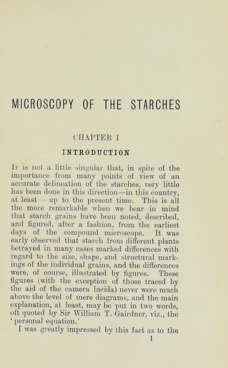 MICROSCOPY OF THE STARCHES CHAPTER I INTRODUCTION It is not a little singular that, in spite of the importance from many points of view of an accurate delineation of the starches, very little has been done in this direction—in this country, at least — up to the present time. This is all the more remarkable when we bear in mind that starch grains have been noted, described, and figured, after a fashion, from the earliest days of the compound microscope. It was early observed that starch from different plants betrayed in many cases marked differences with regard to the size, shape, and structural mark- ings of the individual grains, and the differences were, of course, illustrated by figures. These figures (with the exception of those traced by the aid of the camera lucida) never were much above the level of mere diagrams, and the main explanation, at least, may be put in two words, oft quoted by Sir William T. Gairdner, viz., the * persona] equation.’ I was greatly impressed by this fact as to the