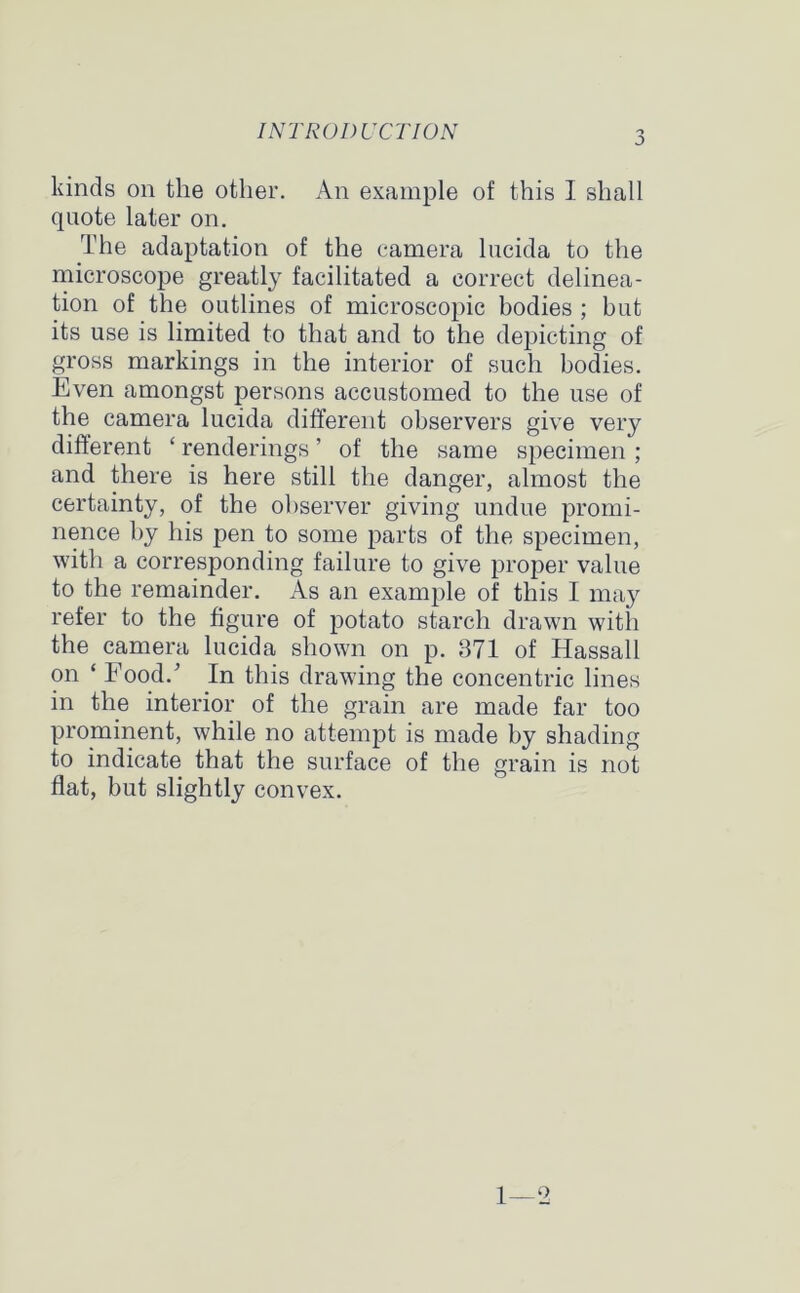 kinds on the other. An example of this I shall quote later on. The adaptation of the camera lucida to the microscope greatly facilitated a correct delinea- tion of the outlines of microscopic bodies ; but its use is limited to that and to the depicting of gross markings in the interior of such bodies. Even amongst persons accustomed to the use of the camera lucida different observers give very different ‘ renderings' of the same specimen ; and there is here still the danger, almost the certainty, of the observer giving undue promi- nence by his pen to some parts of the specimen, with a corresponding failure to give proper value to the remainder. As an example of this I may refer to the figure of potato starch drawn with the camera lucida shown on p. 371 of Hassall on ‘ Food.' In this drawing the concentric lines in the interior of the grain are made far too prominent, while no attempt is made by shading to indicate that the surface of the grain is not flat, but slightly convex. 1—2
