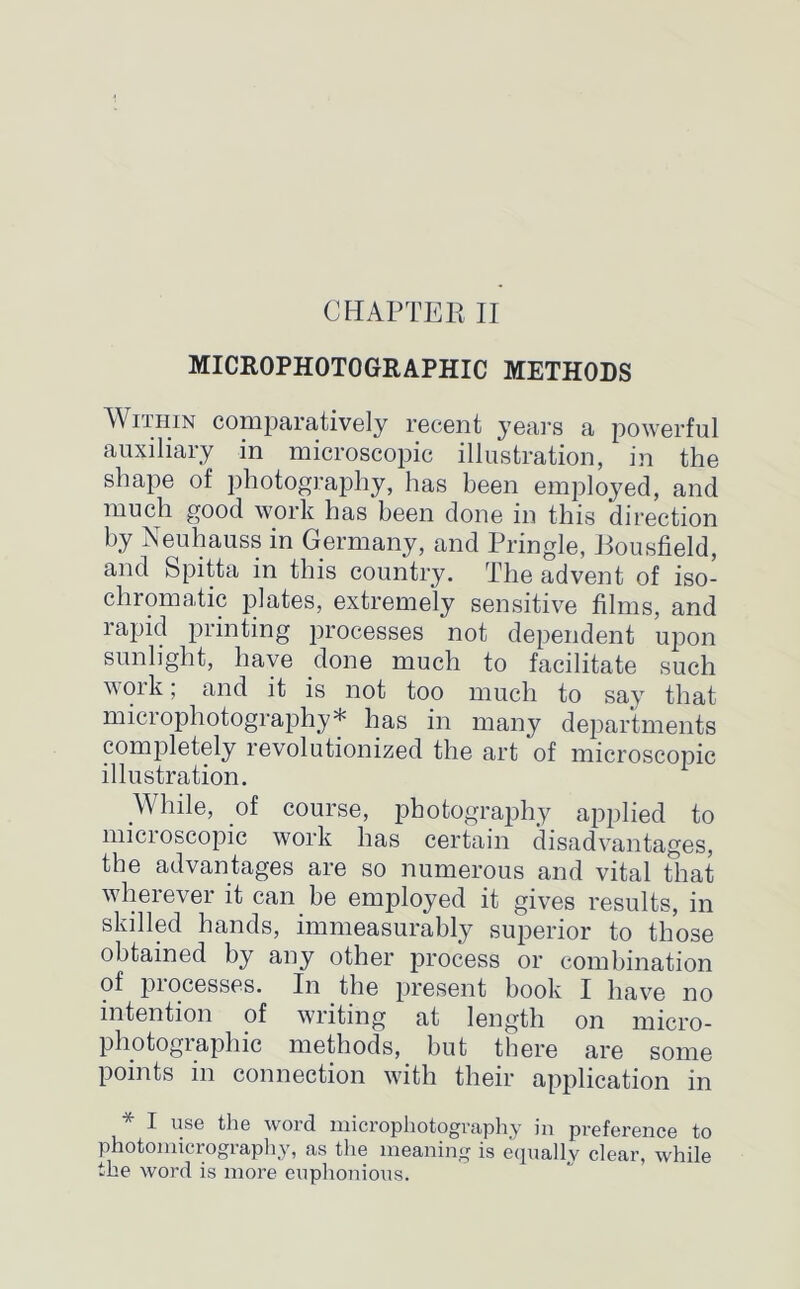 MICROPHOTOGRAPHIC METHODS Within comparatively recent years a powerful auxiliary in microscopic illustration, in the shape of photography, has been employed, and much good work has been done in this direction by Neuhauss in Germany, and Pringle, Eousfield, and Spitta in this country. The advent of iso- chromatic plates, extremely sensitive films, and rapid printing processes not dependent upon sunlight, have done much to facilitate such work; and it is not too much to say that microphotography* has in many departments completely revolutionized the art of microscopic illustration. While, of course, photography applied to micioscopic work has certain disadvantages, the advantages are so numerous and vital that wherever it can be employed it gives results, in skilled hands, immeasurably superior to those obtained by any other process or combination of piocesses. In the present book I have no intention of writing at length on micro- photographic methods, but there are some points in connection with their application in * 1 u.se the word microphotography in preference to photomicrography, as the meaning is equally clear, while the word is more euphonious.