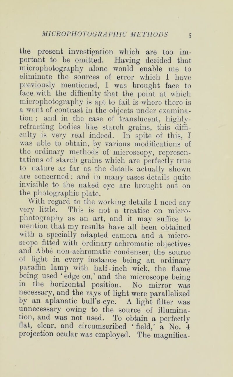 MICROPHOTOGRA PHIC METHODS 3 the present investigation which are too im- portant to be omitted. Having decided that microphotography alone would enable me to eliminate the sources of error which I have previously mentioned, I was brought face to face with the difficulty that the point at which microphotography is apt to fail is where there is a want of contrast in the objects under examina- tion ; and in the case of translucent, highly- refracting bodies like starch grains, this diffi- culty is very real indeed. In spite of this, I was able to obtain, by various modifications of the ordinary methods of microscopy, represen- tations of starch grains which are perfectly true to nature as far as the details actually shown are concerned; and in many cases details quite invisible to the naked eye are brought out on the photographic plate. With regard to the working details I need say very little. This is not a treatise on micro- photography as an art, and it may suffice to mention that my results have all been obtained with a specially adapted camera and a micro- scope fitted with ordinary achromatic objectives and Abbe non-achromatic condenser, the source of light in every instance being an ordinary paraffin lamp with half-inch wick, the flame being used ‘edge on,’ and the microscope being in the horizontal position. No mirror was necessary, and the rays of light were parallelized by an aplanatic bull’s-eye. A light filter was unnecessary owing to the source of illumina- tion, and was not used. To obtain a perfectly flat, clear, and circumscribed ‘ field,’ a No. 4 projection ocular was employed. The magnifica-
