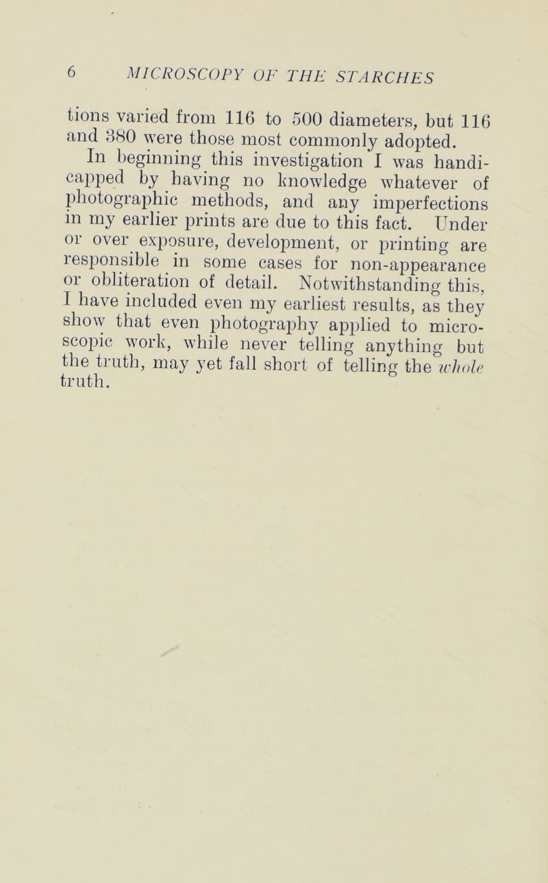 tions varied from 116 to 500 diameters, but 116 and 680 were those most commonly adopted. In beginning this investigation I was handi- capped by having no knowledge whatever of photographic methods, and any imperfections m my earlier prints are due to this fact. Under or over exposure, development, or printing are responsible in some cases for non-appearance or obliteration of detail. Notwithstanding this, I have included even my earliest results, as they show that even photography applied to micro- scopic work, while never telling anything but the truth, may yet fall short of telling the whole truth.