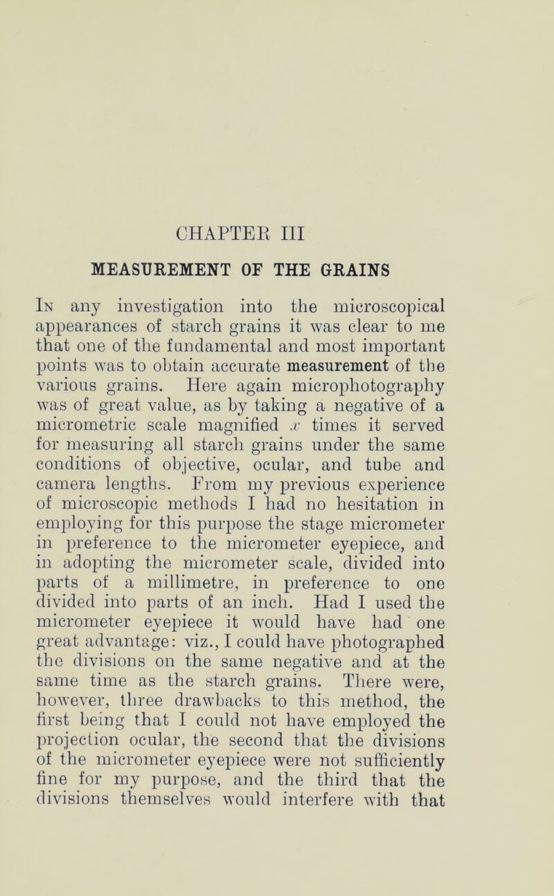 MEASUREMENT OF THE GRAINS In any investigation into the microscopical appearances of starch grains it was clear to me that one of the fundamental and most important points was to obtain accurate measurement of the various grains. Here again microphotography was of great value, as by taking a negative of a micrometric scale magnified x times it served for measuring all starch grains under the same conditions of objective, ocular, and tube and camera lengths. From my previous experience of microscopic methods I had no hesitation in employing for this purpose the stage micrometer in preference to the micrometer eyepiece, and in adopting the micrometer scale, divided into parts of a millimetre, in preference to one divided into parts of an inch. Had I used the micrometer eyepiece it would have had one great advantage: viz., I could have photographed the divisions on the same negative and at the same time as the starch grains. There were, however, three drawbacks to this method, the first being that I could not have employed the projection ocular, the second that the divisions of the micrometer eyepiece were not sufficiently fine for my purpose, and the third that the divisions themselves would interfere with that
