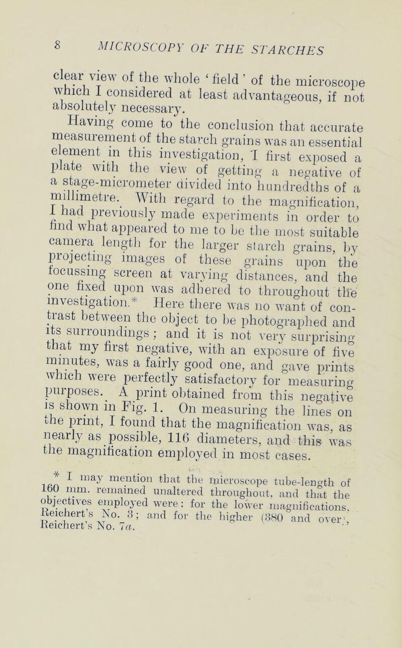 eiear yiew of the whole ‘field’ of the microscope which I considered at least advantageous, if not absolutely necessary. Having come to the conclusion that accurate measurement of the starch grains was an essential element m this investigation, I first exposed a plate with the view of getting a negative of a stage-micrometer divided into hundredths of a millimetre.. With regard to the magnification, 1 dad previously made experiments in order to hnd what appeared to me to be the most suitable camera length for the larger starch grains, by pi ejecting images of these grains upon the tocussmg screen at varying distances, and the one fixed upon was adhered to throughout the investigation/1 Here there was no want of con- trast between the object to be photographed and its surroundings ; and it is not very surprising that my first negative, with an exposure of five minutes, was a fairly good one, and gave prints which were perfectly satisfactory for measuring purposes.. A print obtained from this negative is shown in Fig. 1. On measuring the lines on die print, I found that the magnification was, as nearly as. possible, 116 diameters, and this was the magnification employed in most cases. * ^ ™ay men6°n that the microscope tube-length of lbO mm. remained unaltered throughout, and that the objectives employed were: for the lower magnifications. Reicherts No. 3; and for the higher (380 and over', Reichert s No. 7a.