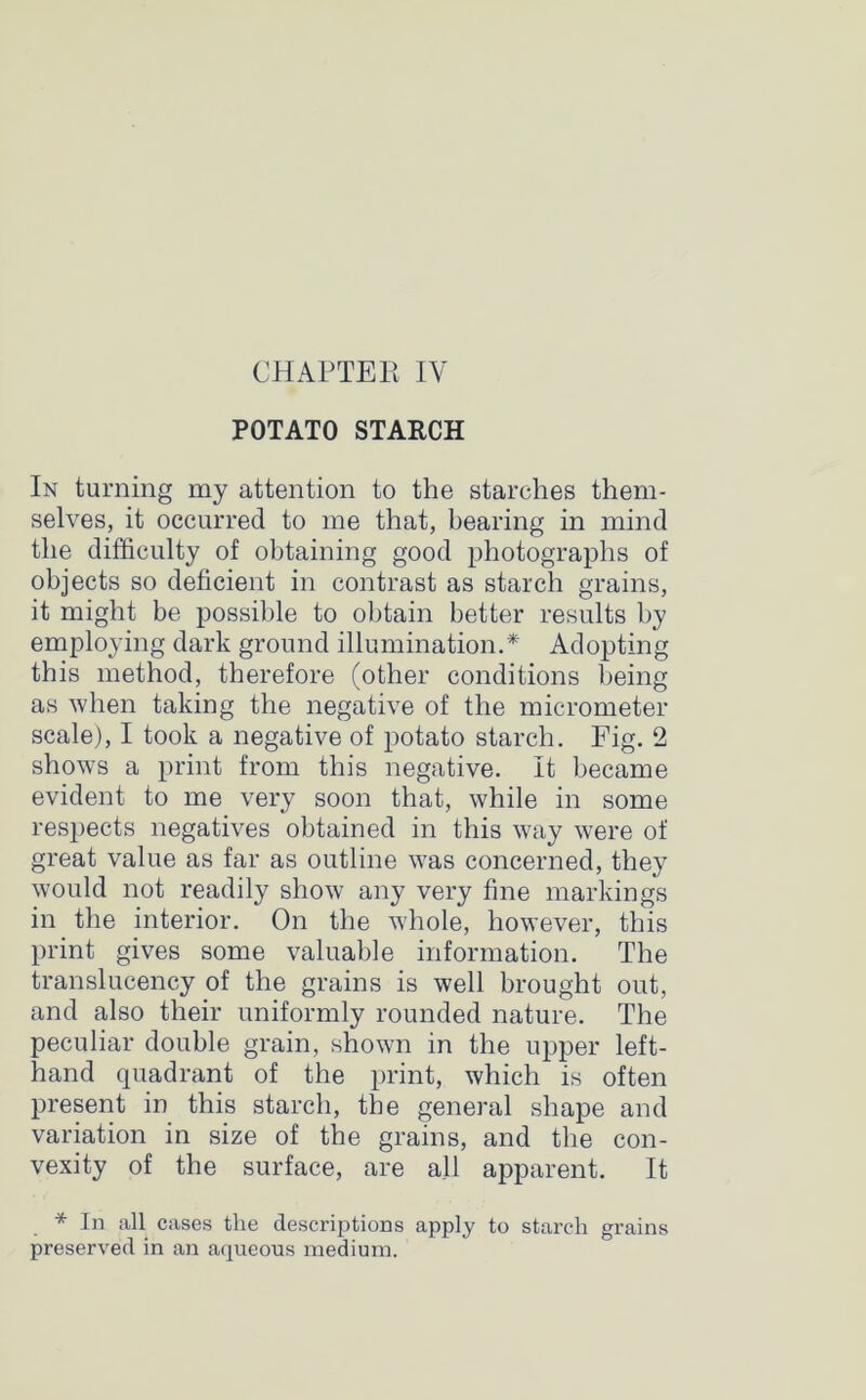 POTATO STARCH In turning my attention to the starches them- selves, it occurred to me that, bearing in mind the difficulty of obtaining good photographs of objects so deficient in contrast as starch grains, it might be possible to obtain better results by employing dark ground illumination.* Adopting this method, therefore (other conditions being as when taking the negative of the micrometer scale), I took a negative of potato starch. Fig. 2 shows a print from this negative. It became evident to me very soon that, while in some respects negatives obtained in this way were of great value as far as outline was concerned, they would not readily show any very fine markings in the interior. On the whole, however, this print gives some valuable information. The translucency of the grains is well brought out, and also their uniformly rounded nature. The peculiar double grain, shown in the upper left- hand quadrant of the print, which is often present in this starch, the general shape and variation in size of the grains, and the con- vexity of the surface, are all apparent. It * In all cases the descriptions apply to starch grains preserved in an aqueous medium.