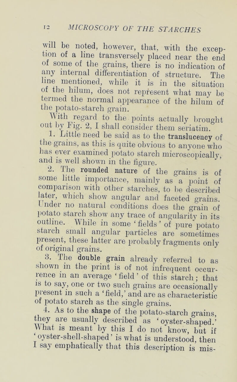 will be noted, however, that, with the excep- tion of a line transversely placed near the end of some of the grains, there is no indication of any internal differentiation of structure. The in® mentioned, while it is in the situation ot the hilum, does not represent what may be termed the normal appearance of the hilum of the potato-starch grain. With regard to the points actually brought out by Fig. 2, I shall consider them seriatim. 1. Little need be said as to the translucency of t ie giains, as this is quite obvious to anyone who has ever examined potato starch microscopically and is well shown in the figure. 2. 1 lie rounded nature of the grains is of some little importance, mainly as a point of compaiison with other starches, to be described latei, which show angular and faceted grains. 1 nder no natural conditions does the grain of potato starch show any trace of angularity in its outline. While in some ‘fields’ of pure potato staich small angular particles are sometimes pie sent, these latter are probably fragments only of original grains. 3. The double grain already referred to as shown in the print is of not infrequent occur- rence in an average ‘ field ’ of this starch ; that is to say, one or two such grains are occasionally piesent in such a ‘field, and are as characteristic of iDotato starch as the single grains. 4. As to the shape of the j)otato-starch grains, they are usually described as ‘ oyster-shaped.’ What is meant by this I do not know, but if ‘oyster-shell-shaped’ is what is understood, then sa> emphatically that this description is inis-