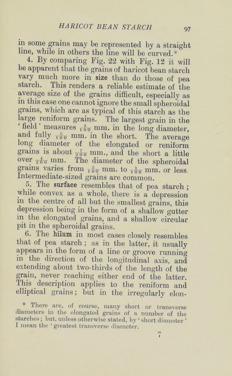 97 in some grains may be represented by a straight line, while in others the line will be curved.* 4. By comparing Fig. 22 with Fig. 12 it will be apparent that the grains of haricot bean starch vary much more in size than do those of pea starch. This renders a reliable estimate of the average size of the grains difficult, especially as in this case one cannot ignore the small spheroidal grains, which are as typical of this starch as the large reniform grains. The largest grain in the field measures r^Tr mm. in the long diameter, and fully T^~g- mm. in the short. The average long diameter of the elongated or reniform grains is about mm., and the short a little over mm. The diameter of the spheroidal grains varies from „ mm. to y^ mm. or less. Intermediate-sized grains are common. 5. The surface resembles that of pea starch ; while convex as a whole, there is a depression in the centre of all but the smallest grains, this depression being in the form of a shallow gutter in the elongated grains, and a shallow circular pit in the spheroidal grains. 6. I he hilum in most cases closely resembles that of pea starch ; as in the latter, it usually appears in the form of a line or groove running in the direction of the longitudinal axis, and extending about two-thirds of the length of the grain, never reaching either end of the latter. This description applies to the reniform and elliptical grains; but in the irregularly elon- * There are, of course, many short or transverse diameters in the elongated grains of a number of the starches ; but, unless otherwise stated, by ‘ short diameter ’