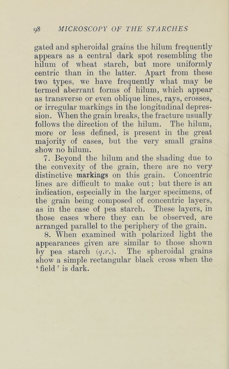 gated and spheroidal grains the hilum frequently appears as a central dark spot resembling the hilum of wheat starch, but more uniformly centric than in the latter. Apart from these two types, we have frequently what may be termed aberrant forms of hilum, which appear as transverse or even oblique lines, rays, crosses, or irregular markings in the longitudinal depres- sion. When the grain breaks, the fracture usually follows the direction of the hilum. The hilum, more or less defined, is present in the great majority of cases, but the very small grains show no hilum. 7. Beyond the hilum and the shading due to the convexity of the grain, there are no very distinctive markings on this grain. Concentric lines are difficult to make out; but there is an indication, especially in the larger specimens, of the grain being composed of concentric layers, as in the case of pea starch. These layers, in those cases where they can be observed, are arranged parallel to the periphery of the grain. 8. When examined with polarized light the appearances given are similar to those shown by pea starch (q.v.). The spheroidal grains show7 a simple rectangular black cross when the ‘ field ’ is dark.