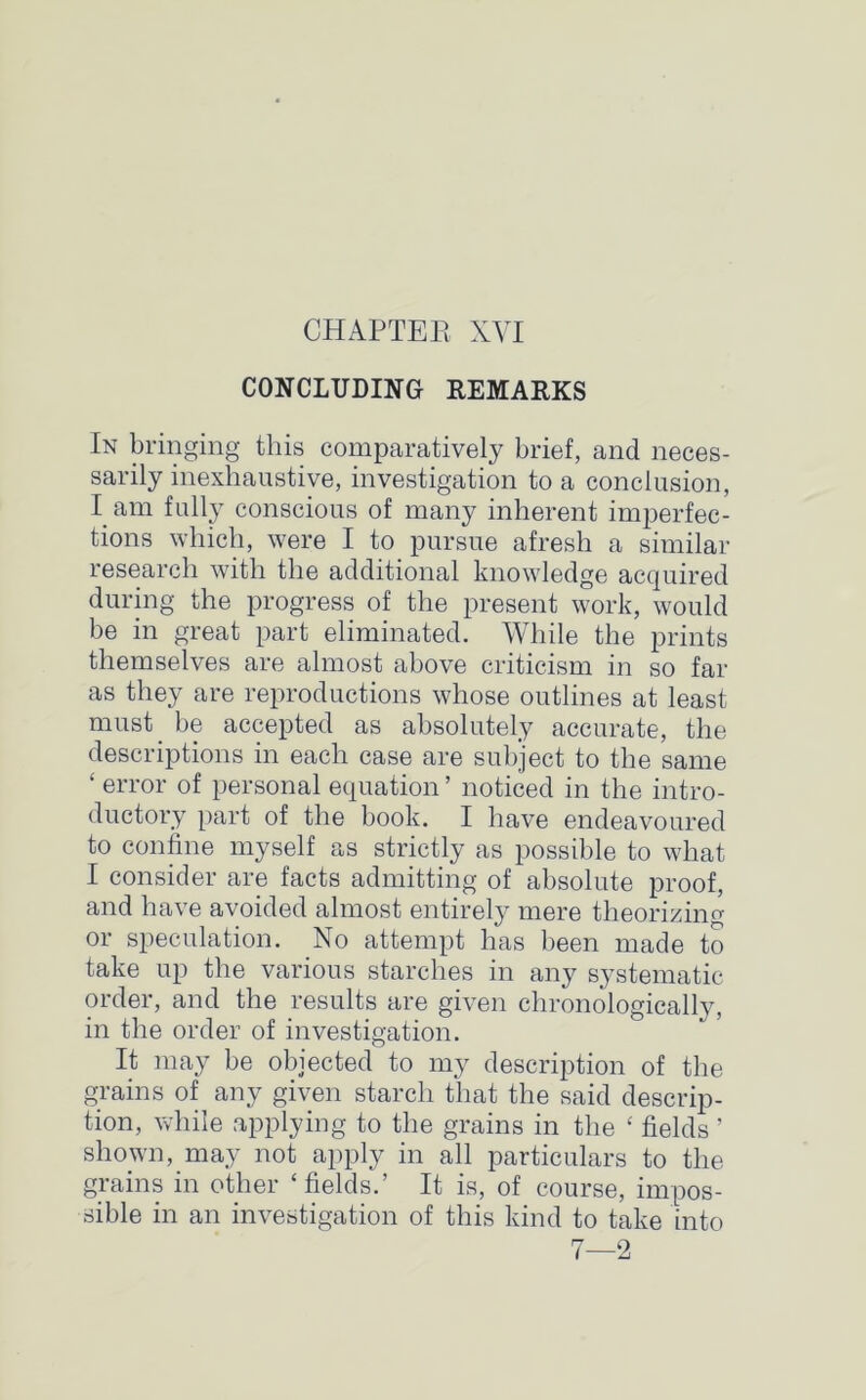 CONCLUDING REMARKS In bringing this comparatively brief, and neces- sarily inexhaustive, investigation to a conclusion, I am fully conscious of many inherent imperfec- tions which, were I to pursue afresh a similar research with the additional knowledge acquired during the progress of the present work, would be in great part eliminated. While the prints themselves are almost above criticism in so far as they are reproductions whose outlines at least must be accepted as absolutely accurate, the descriptions in each case are subject to the same ‘ error of personal equation ’ noticed in the intro- ductory part of the book. I have endeavoured to confine myself as strictly as possible to what I consider are facts admitting of absolute proof, and have avoided almost entirely mere theorizing or speculation. No attempt has been made to take up the various starches in any systematic order, and the results are given chronologically, in the order of investigation. It may be objected to my description of the grains of any given starch that the said descrip- tion, while applying to the grains in the £ fields ’ shown, may not apply in all particulars to the grains in other ‘fields.’ It is, of course, impos- sible in an investigation of this kind to take into 7—2