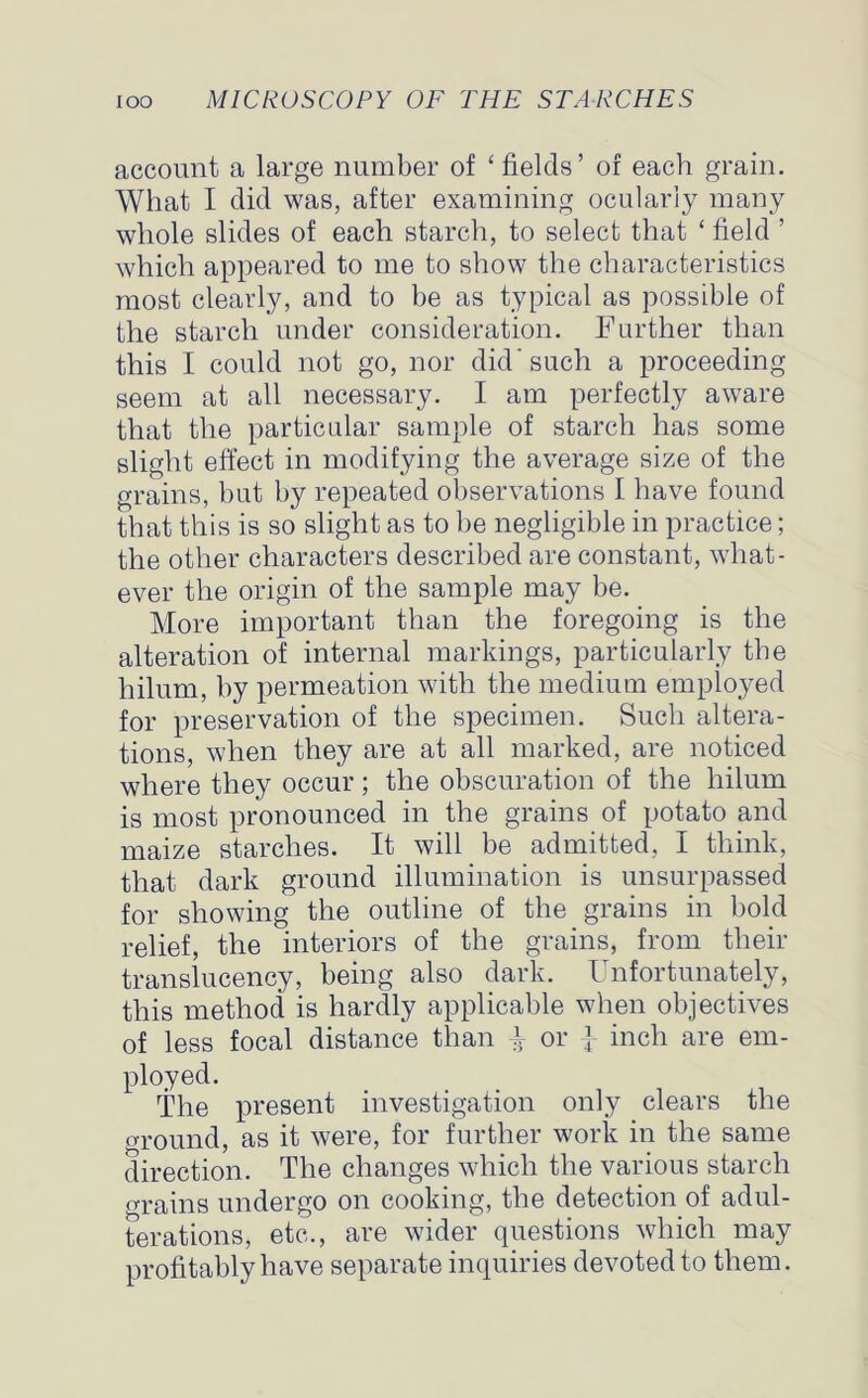 account a large number of ‘ fields’ of each grain. What I did was, after examining ocularly many whole slides of each starch, to select that ‘ field ’ which appeared to me to show the characteristics most clearly, and to be as typical as possible of the starch under consideration. Further than this I could not go, nor did’such a proceeding seem at all necessary. I am perfectly aware that the particular sample of starch has some slight effect in modifying the average size of the grains, but by repeated observations I have found that this is so slight as to be negligible in practice; the other characters described are constant, what- ever the origin of the sample may be. More important than the foregoing is the alteration of internal markings, particularly the hilum, by permeation with the medium employed for preservation of the specimen. Such altera- tions, when they are at all marked, are noticed where they occur ; the obscuration of the hilum is most pronounced in the grains of potato and maize starches. It will be admitted, I think, that dark ground illumination is unsurpassed for showing the outline of the grains in bold relief, the interiors of the grains, from their translucency, being also dark. Unfortunately, this method is hardly applicable when objectives of less focal distance than ^ or } inch are em- ployed. The present investigation only clears the ground, as it were, for further work in the same direction. The changes which the various starch trains undergo on cooking, the detection of adul- terations, etc., are wider questions which may profitably have separate inquiries devoted to them.
