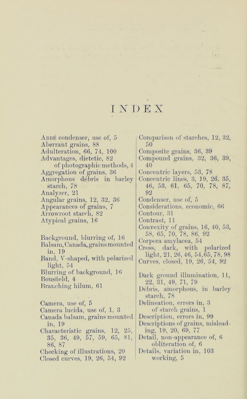rNI)EX Abbe condenser, use of, 5 Aberrant grains, 88 Adulteration, 66, 74, 100 Advantages, dietetic, 82 of photographic methods, 4 Aggregation of grains, 36 Amorphous debris in barley starch, 78 Analyzer, 21 Angular grains, 12, 32, 36 Appearances of grains, 7 Arrowroot starch, 82 Atyjrical grains, 16 Background, blurring of, 16 Balsam, Canada, grains mounted in, 19 Band, V-shapedj with polarized light, 54 Blurring of background, 16 Boustield, 4 Branching hilum, 61 Camera, use of, 5 Camera lucida, use of, 1, 3 Canada balsam, grains mounted in, 19 Characteristic grains, 12, 25, 35, 36, 49, 57, 59, 65, 81, 86, 87 Checking of illustrations, 20 Comparison of starches, 12, 32, 50 Composite grains, 36, 39 Compound grains, 32, 36, 39, 40 Concentric layers, 53, 78 Concentric lines, 3, 19, 26, 35, 46, 53. 61. 65, 70, 78, 87, 92 Condenser, use of, 5 Considerations, economic, 66 Contour, 31 Contrast, 11 Convexity of grains, 16, 40, 53, 58, 65, 70, 78, 86, 92 Corpora amylacea, 54 Cross, dark, with polarized light, 21.26, 46, 54,65, 78, 98 Curves, closed, 19, 26, 54, 92 Dark ground illumination, 11, 22, 31, 49, 71, 79 Debris, amorphous, in barley starch, 78 Delineation, errors in, 3 of starch grains, 1 Description, errors in, 99 Descriptions of grains, mislead- ing, 19, 20, 69, 77 Detail, non-appearance of, 6 obliteration of, 6 Details, variation in, 103