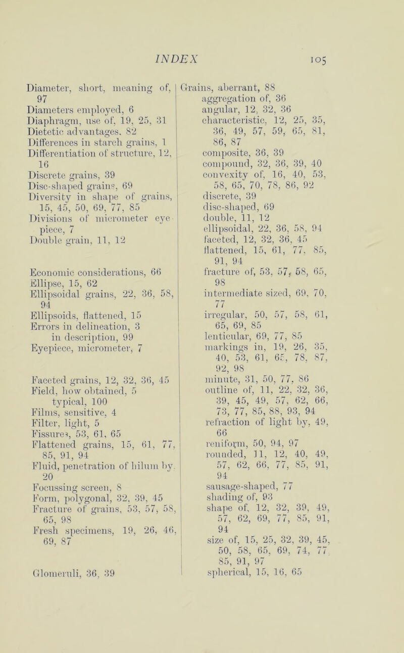 Diameter, short, meaning of, 97 Diameters employed, 6 Diaphragm, use of, 19, 25, 31 Dietetic advantages. 82 Differences in starch grains, 1 Differentiation of structure, 12, 16 Discrete grains, 39 Disc-shaped grains, 69 Diversity in shape of grains, 15, 45, 50, 69, 77, 85 Divisions of micrometer eye- piece, 7 Double grain, 11, 12 Economic considerations, 66 Ellipse, 15, 62 Ellipsoidal grains, 22, 36, 58, 94 Ellipsoids, flattened, 15 Errors in delineation, 3 in description, 99 Eyepiece, micrometer, 7 Faceted grains, 12, 32, 36, 45 Field, how obtained, 5 typical, 100 Films, sensitive, 4 Filter, light, 5 Fissure?, 53, 61, 65 Flattened grains, 15, 61, 77, 85, 91, 94 Fluid, penetration of hilum by. 20 Focussing screen, 8 Form, polygonal, 32, 39, 45 Fracture of grains, 53, 57, 58, 65, 98 Fresh specimens, 19, 26, 46, 69, 87 Glomeruli, 36, 39 Grains, aberrant, 88 aggregation of, 36 angular, 12, 32, 36 characteristic. 12, 25, 35, 36, 49, 57, 59, 65, 81, 86, 87 composite, 36, 39 compound, 32, 36, 39, 40 convexity of, 16, 40, 53, 58, 65, 70, 78, 86, 92 discrete, 39 disc-shaped, 69 double, 11, 12 ellipsoidal, 22, 36, 58, 94 faceted, 12, 32, 36, 45 flattened, 15, 61, 77. 85, 91, 94 fracture of, 53. 57, 58, 65, 98 intermediate sized, 69, 70, 77 irregular, 50, 57, 58, 61, 65, 69, 85 lenticular, 69, 77, - 85 markings in, 19, 26, 35, 40, 53, 61, 65, 78, 87, 92, 98 minute, 31, 50, 77. . 86 outline ol ; 11,22, 32, 36, 39, 45, 49, 57, 62, 66, 73, 77, 85, 88, 93, 94 refraction of light ljy. 49, 66 renifoym, 50, 94, 9 '7 rounded, 11, 12, 40, 49, 57, 62, 66, 77, 85, 91, 94 sausage-shaped, 77 shading 0 f, 93 shape of. 12, 32, 39, 49, 57, 62, 69, 77, 85, 91, 94 size of, 15, 25, 32 , 39, 45, 50, 58, 65, 69. 74, 77 85, 91, 97 spherical, 15, 16, 1 65