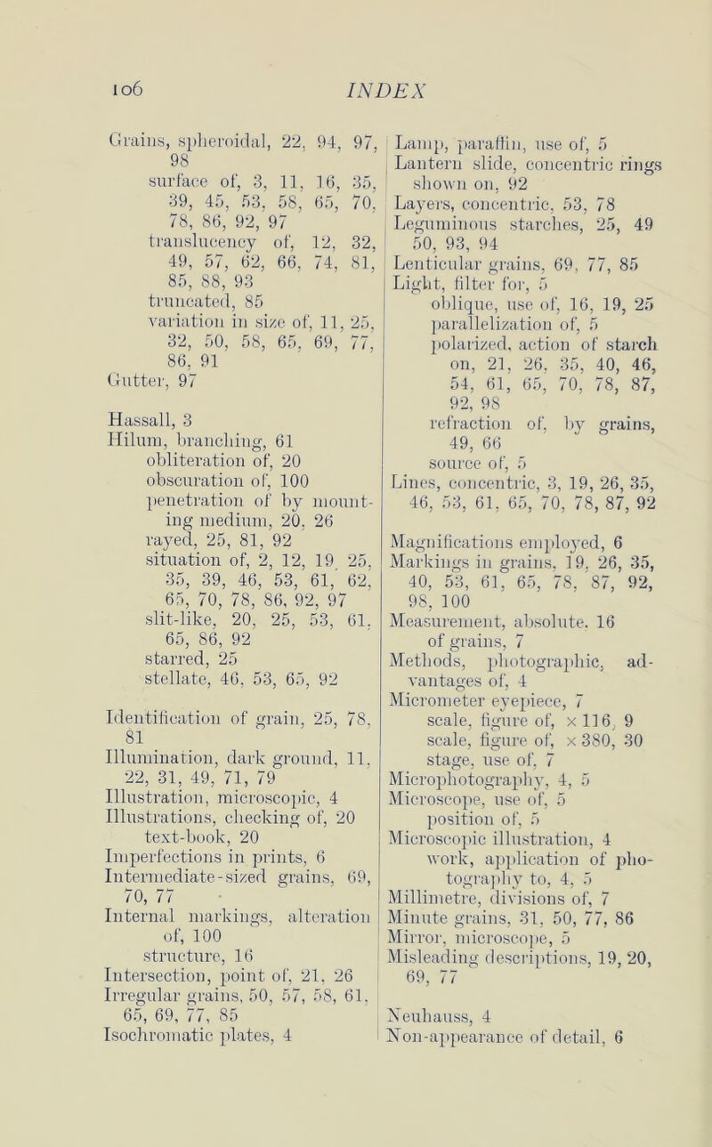 Grains, spheroidal, 22. 94, 97. 98 surface of, 3, 11, 16, 35, 39, 45, 53. 58, 65, 70, 78, 86, 92, 97 translucency of, 12, 32, 49, 57, 62, 66, 74, 81, 85, 88, 93 truncated, 85 variation in size of, 11, 25. 32, 50, 58, 65. 69,' 77,' 86, 91 Gutter, 97 Hassall, 3 Hilum, branching, 61 obliteration of, 20 obscuration of, 100 penetration of by mount- ing medium, 20, 26 rayed, 25, 81, 92 situation of, 2, 12, 19 25, 35, 39, 46, 53, 61, 62, 65, 70, 78, 86, 92, 97 slit-like, 20, 25, 53, 61. 65, 86, 92 starred, 25 stellate, 46, 53, 65, 92 Identification of grain, 25, 78, 81 Illumination, dark ground, 11. 22, 31, 49, 71, 79 Illustration, microscopic, 4 Illustrations, checking of, 20 text-book, 20 Imperfections in prints, 6 Intermediate-sized grains, 69, 70, 77 Internal markings, alteration of, 100 structure, 16 Intersection, point of, 21, 26 Irregular grains, 50, 57, 58, 61. 65, 69, 77, 85 Lamp, paraffin, use of, 5 Lantern slide, concentric rings shown on, 92 Layers, concentric, 53, 78 Leguminous starches, 25, 49 50, 93, 94 Lenticular grains, 69, 77, 85 Light, filter for, 5 oblique, use of, 16, 19, 25 parallelization of, 5 polarized, action of starch on, 21, 26, 35, 40, 46, 54, 61, 65, 70, 78, 87, 92, 98 refraction of, by grains, 49, 66 source of, 5 Lines, concentric, 3, 19, 26, 35, 46, 53, 61, 65, 70, 78, 87, 92 Magnifications employed, 6 Markings in grains, 19. 26, 35, 40, 53, 61, 65, 78. '87, 92, 98, 100 Measurement, absolute. 16 of grains, 7 Methods, photographic, ad- vantages of, 4 Micrometer eyepiece, 7 scale, figure of, x 116, 9 scale, figure of, x 380, 30 stage, use of, 7 Microphotography, 4, 5 Microscope, use of, 5 position of, 5 Microscopic illustration, 4 work, application of pho- tography to, 4, 5 Millimetre, divisions of, 7 Minute grains, 31, 50, 77, 86 Mirror, microscope, 5 Misleading descriptions, 19, 20, 69, 77 Xeuhauss, 4