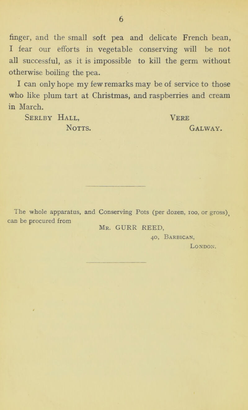 finger, and the small soft pea and delicate French bean, I fear our efforts in vegetable conserving will be not all successful, as it is impossible to kill the germ without otherwise boiling the pea. I can only hope my few remarks may be of service to those who like plum tart at Christmas, and raspberries and cream in March. Serlby Hall, Vere Notts. Galway. The whole apparatus, and Conserving Pots (per dozen, ioo, or gross)> can be procured from Mr. GURR REED, 40, Barbican, London.