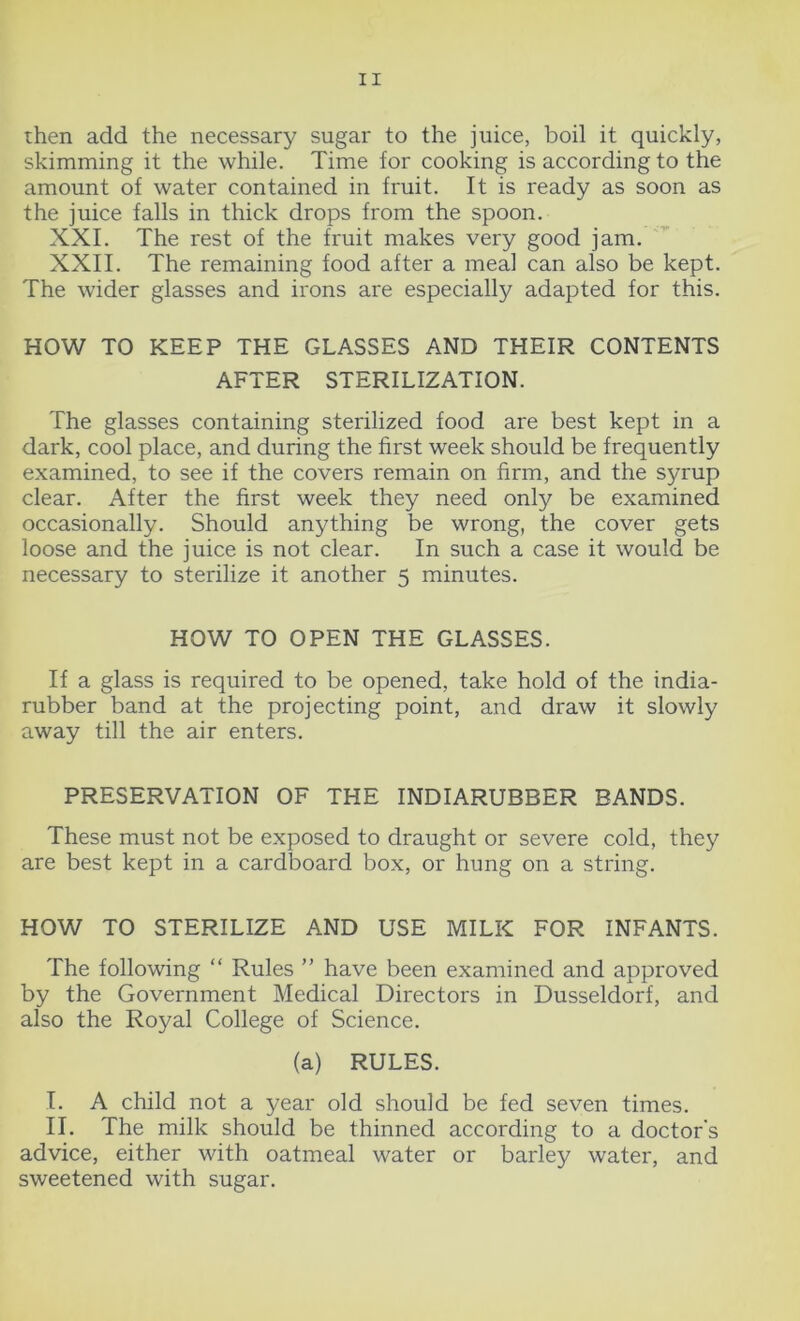 then add the necessary sugar to the juice, boil it quickly, skimming it the while. Time for cooking is according to the amount of water contained in fruit. It is ready as soon as the juice falls in thick drops from the spoon. XXI. The rest of the fruit makes very good jam. XXII. The remaining food after a meal can also be kept. The wider glasses and irons are especially adapted for this. HOW TO KEEP THE GLASSES AND THEIR CONTENTS AFTER STERILIZATION. The glasses containing sterilized food are best kept in a dark, cool place, and during the first week should be frequently examined, to see if the covers remain on firm, and the syrup clear. After the first week they need only be examined occasionally. Should anything be wrong, the cover gets loose and the juice is not clear. In such a case it would be necessary to sterilize it another 5 minutes. HOW TO OPEN THE GLASSES. If a glass is required to be opened, take hold of the india- rubber band at the projecting point, and draw it slowly away till the air enters. PRESERVATION OF THE INDIARUBBER BANDS. These must not be exposed to draught or severe cold, they are best kept in a cardboard box, or hung on a string. HOW TO STERILIZE AND USE MILK FOR INFANTS. The following “ Rules ” have been examined and approved by the Government Medical Directors in Dusseldorf, and also the Royal College of Science. (a) RULES. I. A child not a year old should be fed seven times. II. The milk should be thinned according to a doctor's advice, either with oatmeal water or barley water, and sweetened with sugar.