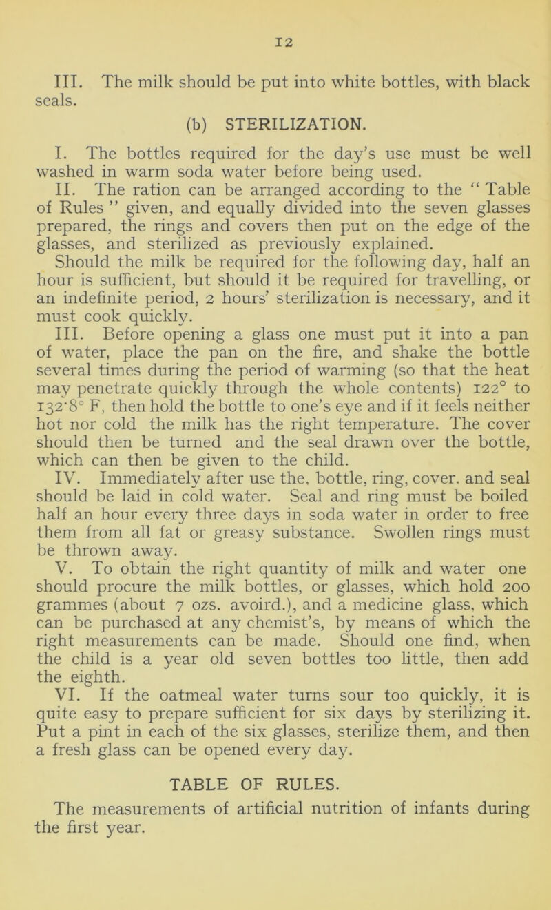 III. The milk should be put into white bottles, with black seals. (b) STERILIZATION. I. The bottles required for the day’s use must be well washed in warm soda water before being used. II. The ration can be arranged according to the “ Table of Rules ” given, and equally divided into the seven glasses prepared, the rings and covers then put on the edge of the glasses, and sterilized as previously explained. Should the milk be required for the following day, half an hour is sufficient, but should it be required for travelling, or an indefinite period, 2 hours'* sterilization is necessary, and it must cook quickly. III. Before opening a glass one must put it into a pan of water, place the pan on the fire, and shake the bottle several times during the period of warming (so that the heat may penetrate quickly through the whole contents) 1220 to I32‘8° F, then hold the bottle to one’s eye and if it feels neither hot nor cold the milk has the right temperature. The cover should then be turned and the seal drawn over the bottle, which can then be given to the child. IV. Immediately after use the, bottle, ring, cover, and seal should be laid in cold water. Seal and ring must be boiled half an hour every three days in soda water in order to free them from all fat or greasy substance. Swollen rings must be thrown away. V. To obtain the right quantity of milk and water one should procure the milk bottles, or glasses, which hold 200 grammes (about 7 ozs. avoird.), and a medicine glass, which can be purchased at any chemist’s, by means of which the right measurements can be made. Should one find, when the child is a year old seven bottles too little, then add the eighth. VI. If the oatmeal water turns sour too quickly, it is quite easy to prepare sufficient for six days by sterilizing it. Put a pint in each of the six glasses, sterilize them, and then a fresh glass can be opened every day. TABLE OF RULES. The measurements of artificial nutrition of infants during the first year.