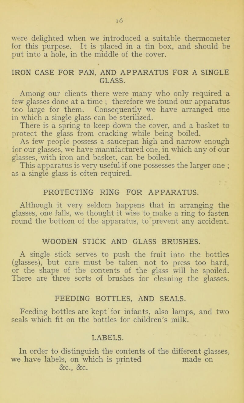 were delighted when we introduced a suitable thermometer for this purpose. It is placed in a tin box, and should be put into a hole, in the middle of the cover. IRON CASE FOR PAN, AND APPARATUS FOR A SINGLE GLASS. Among our clients there were many who only required a few glasses done at a time ; therefore we found our apparatus too large for them. Consequently we have arranged one in which a single glass can be sterilized. There is a spring to keep down the cover, and a basket to protect the glass from cracking while being boiled. As few people possess a saucepan high and narrow enough for our glasses, we have manufactured one, in which any of our glasses, with iron and basket, can be boiled. This apparatus is very useful if one possesses the larger one ; as a single glass is often required. PROTECTING RING FOR APPARATUS. Although it very seldom happens that in arranging the glasses, one falls, we thought it wise to make a ring to fasten round the bottom of the apparatus, to prevent any accident. WOODEN STICK AND GLASS BRUSHES. A single stick serves to push the fruit into the bottles (glasses), but care must be taken not to press too hard, or the shape of the contents of the glass will be spoiled. There are three sorts of brushes for cleaning the glasses. FEEDING BOTTLES, AND SEALS. Feeding bottles are kept for infants, also lamps, and two seals which fit on the bottles for children’s milk. LABELS. In order to distinguish the contents of the different glasses, we have labels, on which is printed made on &c., &c.