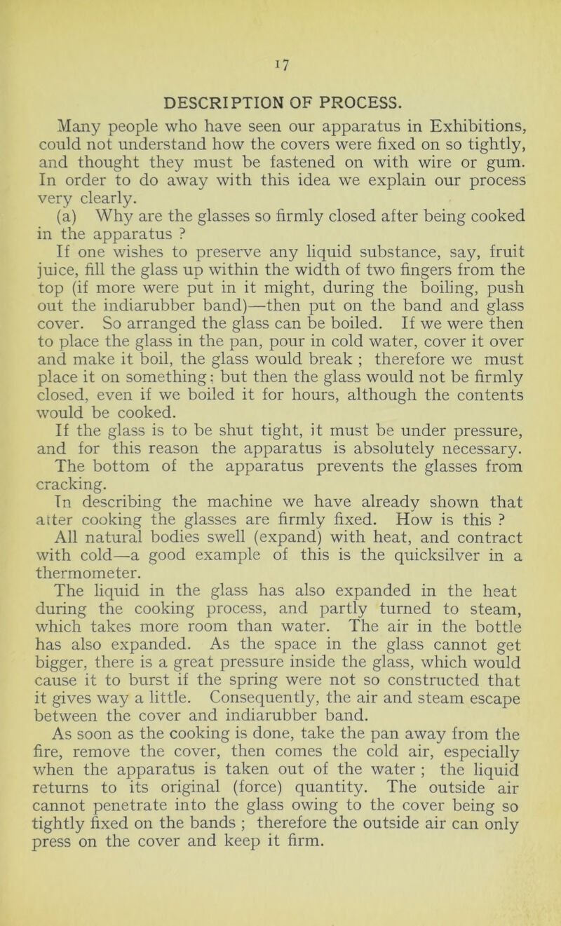 DESCRIPTION OF PROCESS. Many people who have seen our apparatus in Exhibitions, could not understand how the covers were fixed on so tightly, and thought they must be fastened on with wire or gum. In order to do away with this idea we explain our process very clearly. (a) Why are the glasses so firmly closed after being cooked in the apparatus ? If one wishes to preserve any liquid substance, say, fruit juice, fill the glass up within the width of two fingers from the top (if more were put in it might, during the boiling, push out the indiarubber band)—then put on the band and glass cover. So arranged the glass can be boiled. If we were then to place the glass in the pan, pour in cold water, cover it over and make it boil, the glass would break ; therefore we must place it on something: but then the glass would not be firmly closed, even if we boiled it for hours, although the contents would be cooked. If the glass is to be shut tight, it must be under pressure, and for this reason the apparatus is absolutely necessary. The bottom of the apparatus prevents the glasses from cracking. Tn describing the machine we have already shown that atter cooking the glasses are firmly fixed. How is this ? All natural bodies swell (expand) with heat, and contract with cold—a good example of this is the quicksilver in a thermometer. The liquid in the glass has also expanded in the heat during the cooking process, and partly turned to steam, which takes more room than water. The air in the bottle has also expanded. As the space in the glass cannot get bigger, there is a great pressure inside the glass, which would cause it to burst if the spring were not so constructed that it gives way a little. Consequently, the air and steam escape between the cover and indiarubber band. As soon as the cooking is done, take the pan away from the fire, remove the cover, then comes the cold air, especially when the apparatus is taken out of the water ; the liquid returns to its original (force) quantity. The outside air cannot penetrate into the glass owing to the cover being so tightly fixed on the bands ; therefore the outside air can only press on the cover and keep it firm.