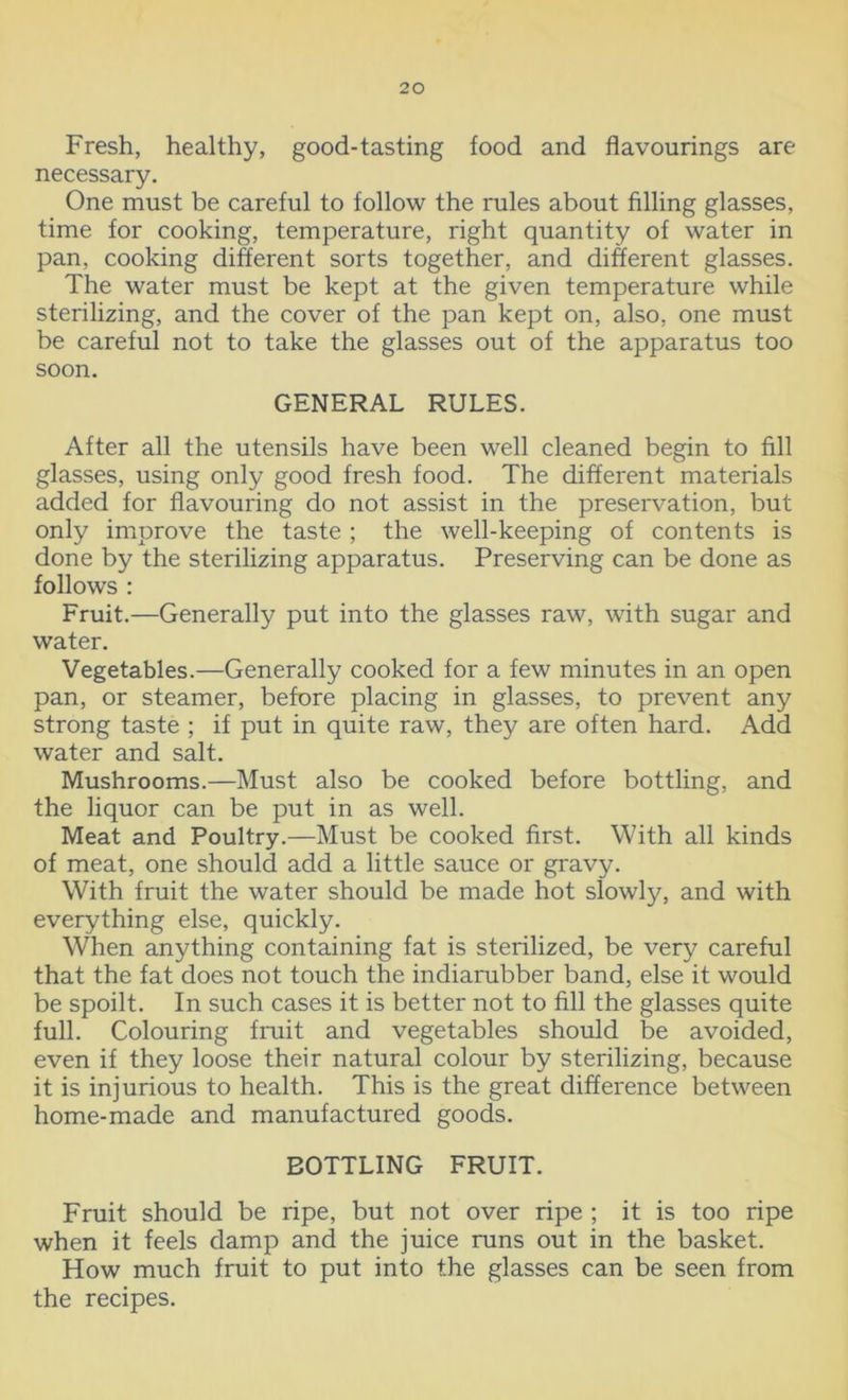 Fresh, healthy, good-tasting food and flavourings are necessary. One must be careful to follow the rules about filling glasses, time for cooking, temperature, right quantity of water in pan, cooking different sorts together, and different glasses. The water must be kept at the given temperature while sterilizing, and the cover of the pan kept on, also, one must be careful not to take the glasses out of the apparatus too soon. GENERAL RULES. After all the utensils have been well cleaned begin to fill glasses, using only good fresh food. The different materials added for flavouring do not assist in the preservation, but only improve the taste ; the well-keeping of contents is done by the sterilizing apparatus. Preserving can be done as follows : Fruit.—Generally put into the glasses raw, with sugar and water. Vegetables.—Generally cooked for a few minutes in an open pan, or steamer, before placing in glasses, to prevent any strong taste ; if put in quite raw, they are often hard. Add water and salt. Mushrooms.—Must also be cooked before bottling, and the liquor can be put in as well. Meat and Poultry.—Must be cooked first. With all kinds of meat, one should add a little sauce or gravy. With fruit the water should be made hot slowly, and with everything else, quickly. When anything containing fat is sterilized, be very careful that the fat does not touch the indiarubber band, else it would be spoilt. In such cases it is better not to fill the glasses quite full. Colouring fruit and vegetables should be avoided, even if they loose their natural colour by sterilizing, because it is injurious to health. This is the great difference between home-made and manufactured goods. BOTTLING FRUIT. Fruit should be ripe, but not over ripe ; it is too ripe when it feels damp and the juice runs out in the basket. How much fruit to put into the glasses can be seen from the recipes.