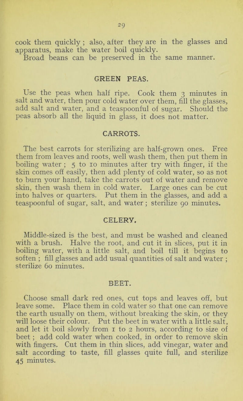 cook them quickly ; also, after they are in the glasses and apparatus, make the water boil quickly. Broad beans can be preserved in the same manner. GREEN PEAS. Use the peas when half ripe. Cook them 3 minutes in salt and water, then pour cold water over them, fill the glasses, add salt and water, and a teaspoonful of sugar. Should the peas absorb all the liquid in glass, it does not matter. CARROTS. The best carrots for sterilizing are half-grown ones. Free them from leaves and roots, well wash them, then put them in boiling water ; 5 to 10 minutes after try with finger, if the skin comes off easily, then add plenty of cold water, so as not to burn your hand, take the carrots out of water and remove skin, then wash them in cold water. Large ones can be cut into halves or quarters. Put them in the glasses, and add a teaspoonful of sugar, salt, and water; sterilize 90 minutes. CELERY. Middle-sized is the best, and must be washed and cleaned with a brush. Halve the root, and cut it in slices, put it in boiling water, with a little salt, and boil till it begins to soften ; fill glasses and add usual quantities of salt and water ; sterilize 60 minutes. BEET. Choose small dark red ones, cut tops and leaves off, but leave some. Place them in cold water so that one can remove the earth usually on them, without breaking the skin, or they will loose their colour. Put the beet in water with a little salt, and let it boil slowly from 1 to 2 hours, according to size of beet ; add cold water when cooked, in order to remove skin with fingers. Cut them in thin slices, add vinegar, water and salt according to taste, fill glasses quite full, and sterilize 45 minutes.