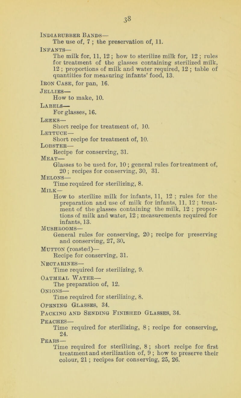 Indiarubber Bands— The use of, 7 ; the preservation of, 11. Infants— The milk for, 11, 12; how to sterilize milk for, 12 ; rules for treatment of the glasses containing sterilized milk, 12 ; proportions of milk and water required, 12 ; table of quantities for measuring infants’ food, 13. Iron Case, for pan, 16. Jellies— How to make, 10. Labels— For glasses, 16. Leeks— Short recipe for treatment of, 10. Lettuce— Short recipe for treatment of, 10. Lobster— Recipe for conserving, 31. Meat— Glasses to be used for, 10 ; general rules for treatment of, 20 ; recipes for conserving, 30, 31. Melons— Time required for sterilizing, 8. Milk- How to sterilize milk for infants, 11, 12 ; rules for the preparation and use of milk for infants, 11, 12 ; treat- ment of the glasses containing the milk, 12 ; propor- tions of milk and water, 12 ; measurements required for infants, 13. Mushrooms— General rules for conserving, 20; recipe for preserving and conserving, 27, 30. Mutton (roasted)— Recipe for conserving, 31. Nectarines— Time required for sterilizing, 9. Oatmeal Water— The preparation of, 12. Onions— Time required for sterilizing, 8. Opening Glasses, 34. Packing and Sending Finished Glasses, 34. Peaches— Time required for sterilizing, 8; recipe for conserving, 24. Pears— Time required for sterilizing, 8; short recipe for first treatment and sterilization of, 9 ; how to preserve their colour, 21; recipes for conserving, 25, 26.