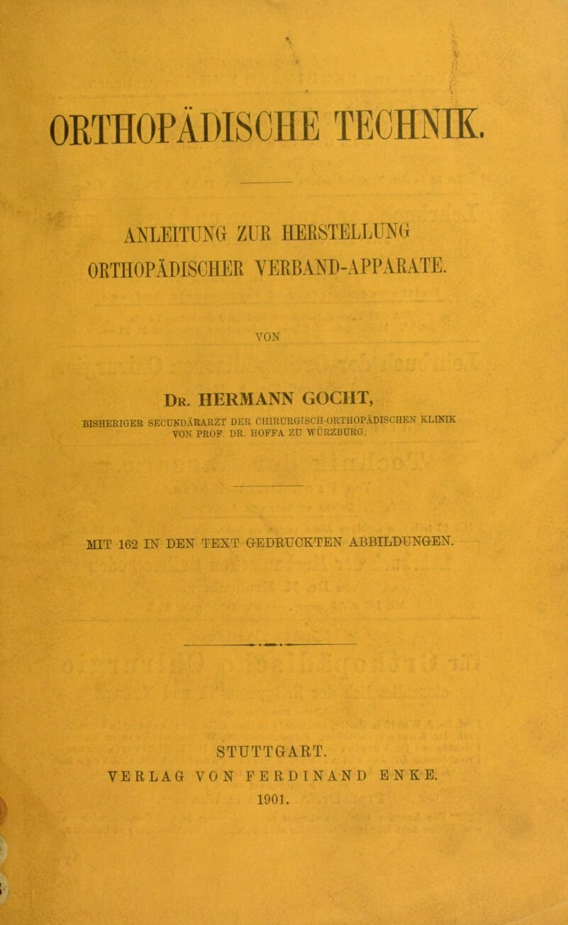 ORTHOPÄDISCHE TECHNIK. ANLEITUNG ZUR HERSTELLUNG ORTHOPÄDISCHER VERBAND-APPARATE. VON Dr. HERMANN GOCHT, BISHERIGER SECUNDÄRARZT DER CHIRURGISCH-ORTHOPÄDISCHEN KLINIK VON PROF. DR. HOFFA ZU WÜRZBÜRG. MIT 162 IN DEN TEXT GEDRUCKTEN ABBILDUNGEN. STUTTGART. VERLAG VON FERDINAND ENKE. 1901.