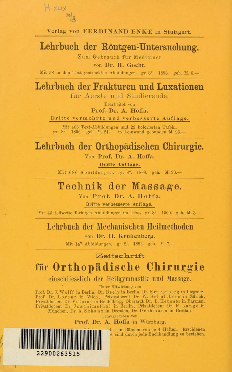 Verlag von FERDINAND ENKE in Stuttgart Lehrbuch der Röntgen-Untersuchung. Zum Gebrauch für Mediciner von Dr. H. Gocht. Mit 58 in den Text gedruckten Abbildungen, gr. 8°. 1898. geh. M. 6.— Lehrbuch der Frakturen und Luxationen für Aerzte und. Studierende. Bearbeitet von Prof. Dr. A. Hoffa. Dritte vermehrte und verbesserte Auflage. Mit 408 Text-Abbildungen und 29 kolorierten Tafeln, gr. 8°. 1896. geh. M. 21.—, in Leinwand gebunden M. 23.— Lehrbuch der Orthopädischen Chirurgie. Von Prof. Dr. A. Hoffa. Dritte Auflage. Mit 686 Abbildungen, gr. 8°. 1898. geh. M. 20.— Technik der Massage. Von Pro f. D r. A. Hoffa. Dritte verbesserte Auflage. Mit 43 teilweise farbigen Abbildungen im Text. gr. 8°. 1900. geh. M. 3.— Lehrbuch der Mechanischen Heilmethoden von Dr. II. Krukenberg. Mit 147 Abbildungen, gr. 8°. 1896. geh. M. 7.— Zeitschrift für Orthopädische Chirurgie einschliesslich der Heilgymnastik und Massage. Unter Mitwirkung von Prof. Dr. J. Wolff in Berlin, Dr. Beely in Berlin, Dr. Krukenberg in Liegnitz, Prof. Dr. Lorenz in Wien, Privatdocent Dr. W. Schulthess in Zürich, Privatdocent Dr. Vulpius in Heidelberg, Oberarzt Dr. L. Heusner in Barmen, Privatdocent Dr. Joachimsthal in Berlin, Privatdocent Dr. F. Lange in München, Dr. A. Schanz in Dresden, Dr. Drehmann in Breslau herausgegeben, von Prof. Dr. A. Hoffa in Würzburg. los in Bänden von je 4 Heften. Erschienen e sind durch jede Buchhandlung zu beziehen. 22900263515