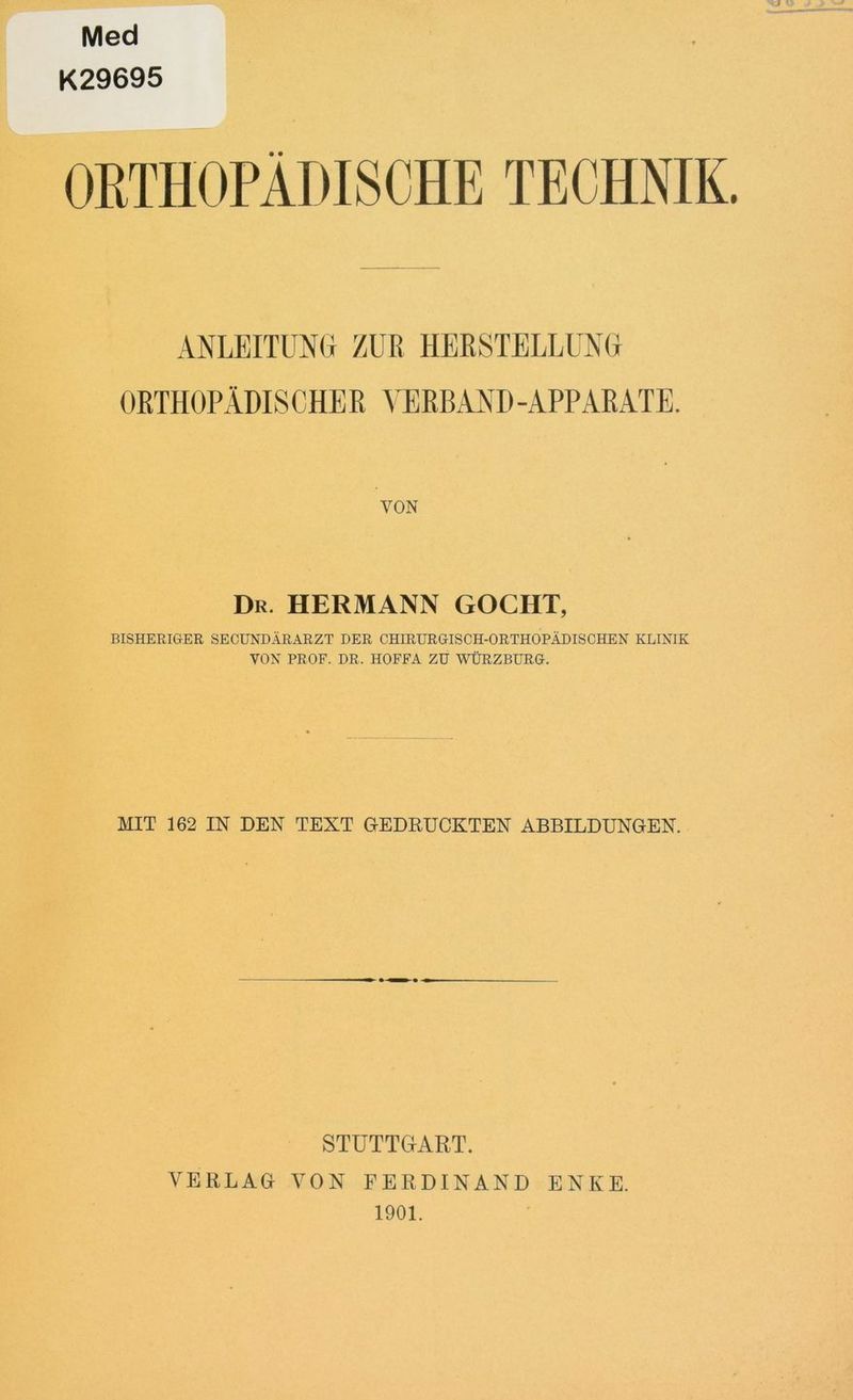 Med K29695 ORTHOPÄDISCHE TECHNIK. ANLEITUNG ZUR HERSTELLUNG ORTHOPÄDISCHER VERBAND -APPARATE. VON Dr. HERMANN GOCHT, BISHERIGER SECUNDÄRARZT DER CHIRURGISCH-ORTHOPÄDISCHEN KLINIK VON PROF. DR. HOFFA ZU WÜRZBURG. MIT 162 IN DEN TEXT GEDRUCKTEN ABBILDUNGEN. STUTTGART. VERLAG VON FERDINAND ENKE. 1901.
