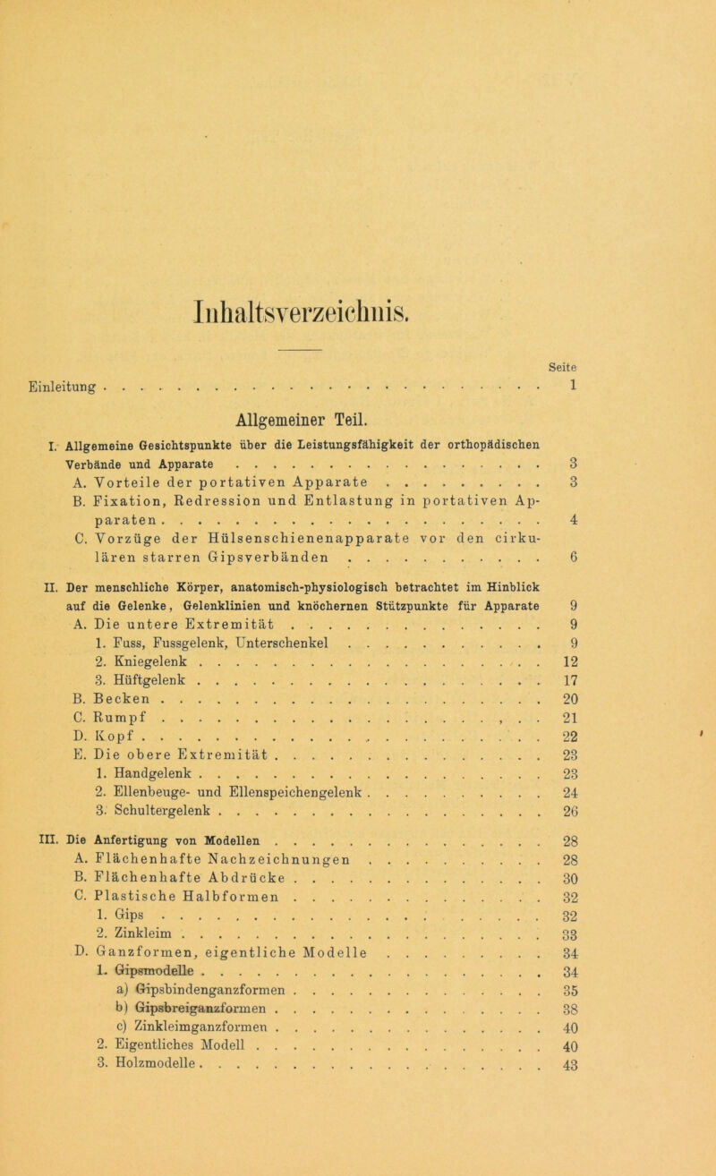 Inhaltsverzeichnis. Seite Einleitung 1 Allgemeiner Teil. I. Allgemeine Gesichtspunkte über die Leistungsfähigkeit der orthopädischen Verbände und Apparate 3 A. Vorteile cler portativen Apparate 3 B. Fixation, Redression und Entlastung in portativen Ap- paraten 4 C. Vorzüge der Hülsenschienenapparate vor den cirku- lären starren Gipsverbänden 6 II. Der menschliche Körper, anatomisch-physiologisch betrachtet im Hinblick auf die Gelenke, Gelenklinien und knöchernen Stützpunkte für Apparate 9 A. Die untere Extremität 9 1. Fuss, Fussgelenk, Unterschenkel 9 2. Kniegelenk . 12 3. Hüftgelenk 17 B. Becken 20 C. Rumpf 21 D. Kopf 22 E. Die obere Extremität 23 1. Handgelenk 23 2. Ellenbeuge- und Ellenspeichengelenk 24 3. Schultergelenk 26 in. Die Anfertigung von Modellen 28 A. Flächenhafte Nachzeichnungen 28 B. Flächenhafte Abdrücke 30 C. Plastische Halbformen 32 1. Gips 32 2. Zinkleim 33 D. Ganzformen, eigentliche Modelle 34 1. Gipsmodelle 34 a) Gipsbindenganzformen 35 b) Gipsbreiganzformen 38 c) Zinkleimganzformen 40 2. Eigentliches Modell 40 3. Holzmodelle 43